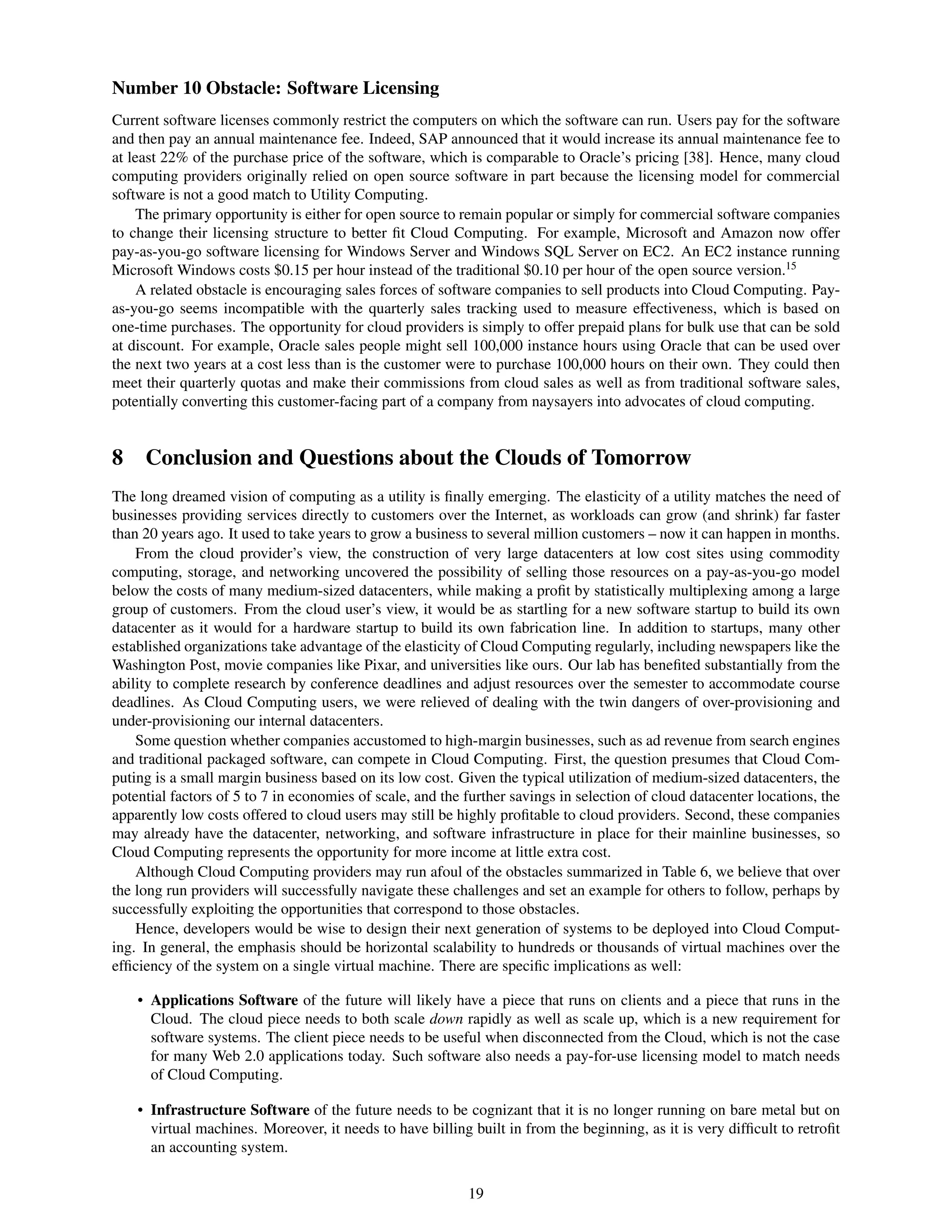 Number 10 Obstacle: Software Licensing
Current software licenses commonly restrict the computers on which the software can run. Users pay for the software
and then pay an annual maintenance fee. Indeed, SAP announced that it would increase its annual maintenance fee to
at least 22% of the purchase price of the software, which is comparable to Oracle’s pricing [38]. Hence, many cloud
computing providers originally relied on open source software in part because the licensing model for commercial
software is not a good match to Utility Computing.
     The primary opportunity is either for open source to remain popular or simply for commercial software companies
to change their licensing structure to better ﬁt Cloud Computing. For example, Microsoft and Amazon now offer
pay-as-you-go software licensing for Windows Server and Windows SQL Server on EC2. An EC2 instance running
Microsoft Windows costs $0.15 per hour instead of the traditional $0.10 per hour of the open source version.15
     A related obstacle is encouraging sales forces of software companies to sell products into Cloud Computing. Pay-
as-you-go seems incompatible with the quarterly sales tracking used to measure effectiveness, which is based on
one-time purchases. The opportunity for cloud providers is simply to offer prepaid plans for bulk use that can be sold
at discount. For example, Oracle sales people might sell 100,000 instance hours using Oracle that can be used over
the next two years at a cost less than is the customer were to purchase 100,000 hours on their own. They could then
meet their quarterly quotas and make their commissions from cloud sales as well as from traditional software sales,
potentially converting this customer-facing part of a company from naysayers into advocates of cloud computing.


8 Conclusion and Questions about the Clouds of Tomorrow
The long dreamed vision of computing as a utility is ﬁnally emerging. The elasticity of a utility matches the need of
businesses providing services directly to customers over the Internet, as workloads can grow (and shrink) far faster
than 20 years ago. It used to take years to grow a business to several million customers – now it can happen in months.
    From the cloud provider’s view, the construction of very large datacenters at low cost sites using commodity
computing, storage, and networking uncovered the possibility of selling those resources on a pay-as-you-go model
below the costs of many medium-sized datacenters, while making a proﬁt by statistically multiplexing among a large
group of customers. From the cloud user’s view, it would be as startling for a new software startup to build its own
datacenter as it would for a hardware startup to build its own fabrication line. In addition to startups, many other
established organizations take advantage of the elasticity of Cloud Computing regularly, including newspapers like the
Washington Post, movie companies like Pixar, and universities like ours. Our lab has beneﬁted substantially from the
ability to complete research by conference deadlines and adjust resources over the semester to accommodate course
deadlines. As Cloud Computing users, we were relieved of dealing with the twin dangers of over-provisioning and
under-provisioning our internal datacenters.
    Some question whether companies accustomed to high-margin businesses, such as ad revenue from search engines
and traditional packaged software, can compete in Cloud Computing. First, the question presumes that Cloud Com-
puting is a small margin business based on its low cost. Given the typical utilization of medium-sized datacenters, the
potential factors of 5 to 7 in economies of scale, and the further savings in selection of cloud datacenter locations, the
apparently low costs offered to cloud users may still be highly proﬁtable to cloud providers. Second, these companies
may already have the datacenter, networking, and software infrastructure in place for their mainline businesses, so
Cloud Computing represents the opportunity for more income at little extra cost.
    Although Cloud Computing providers may run afoul of the obstacles summarized in Table 6, we believe that over
the long run providers will successfully navigate these challenges and set an example for others to follow, perhaps by
successfully exploiting the opportunities that correspond to those obstacles.
    Hence, developers would be wise to design their next generation of systems to be deployed into Cloud Comput-
ing. In general, the emphasis should be horizontal scalability to hundreds or thousands of virtual machines over the
efﬁciency of the system on a single virtual machine. There are speciﬁc implications as well:

    • Applications Software of the future will likely have a piece that runs on clients and a piece that runs in the
      Cloud. The cloud piece needs to both scale down rapidly as well as scale up, which is a new requirement for
      software systems. The client piece needs to be useful when disconnected from the Cloud, which is not the case
      for many Web 2.0 applications today. Such software also needs a pay-for-use licensing model to match needs
      of Cloud Computing.

    • Infrastructure Software of the future needs to be cognizant that it is no longer running on bare metal but on
      virtual machines. Moreover, it needs to have billing built in from the beginning, as it is very difﬁcult to retroﬁt
      an accounting system.


                                                           19
 
