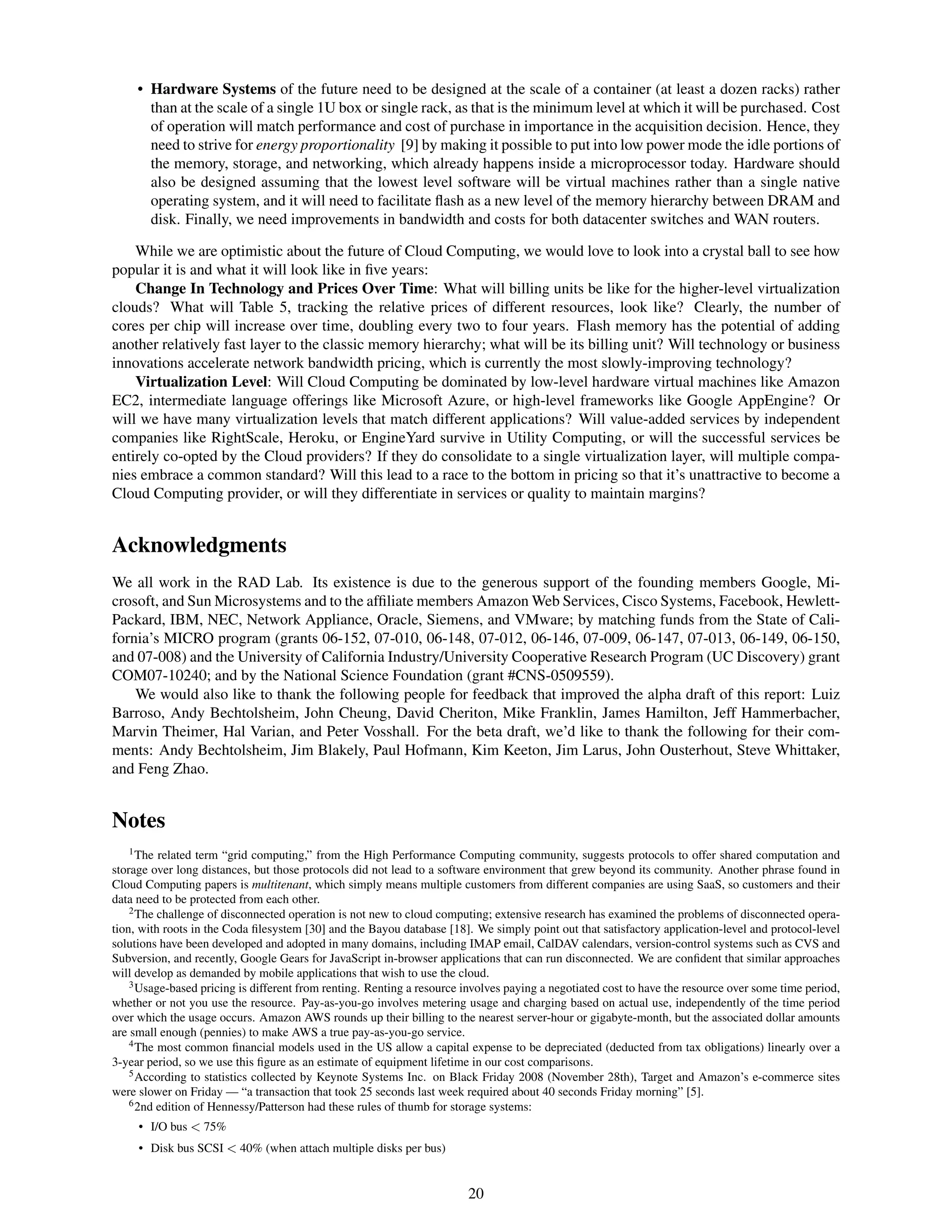 • Hardware Systems of the future need to be designed at the scale of a container (at least a dozen racks) rather
       than at the scale of a single 1U box or single rack, as that is the minimum level at which it will be purchased. Cost
       of operation will match performance and cost of purchase in importance in the acquisition decision. Hence, they
       need to strive for energy proportionality [9] by making it possible to put into low power mode the idle portions of
       the memory, storage, and networking, which already happens inside a microprocessor today. Hardware should
       also be designed assuming that the lowest level software will be virtual machines rather than a single native
       operating system, and it will need to facilitate ﬂash as a new level of the memory hierarchy between DRAM and
       disk. Finally, we need improvements in bandwidth and costs for both datacenter switches and WAN routers.

    While we are optimistic about the future of Cloud Computing, we would love to look into a crystal ball to see how
popular it is and what it will look like in ﬁve years:
    Change In Technology and Prices Over Time: What will billing units be like for the higher-level virtualization
clouds? What will Table 5, tracking the relative prices of different resources, look like? Clearly, the number of
cores per chip will increase over time, doubling every two to four years. Flash memory has the potential of adding
another relatively fast layer to the classic memory hierarchy; what will be its billing unit? Will technology or business
innovations accelerate network bandwidth pricing, which is currently the most slowly-improving technology?
    Virtualization Level: Will Cloud Computing be dominated by low-level hardware virtual machines like Amazon
EC2, intermediate language offerings like Microsoft Azure, or high-level frameworks like Google AppEngine? Or
will we have many virtualization levels that match different applications? Will value-added services by independent
companies like RightScale, Heroku, or EngineYard survive in Utility Computing, or will the successful services be
entirely co-opted by the Cloud providers? If they do consolidate to a single virtualization layer, will multiple compa-
nies embrace a common standard? Will this lead to a race to the bottom in pricing so that it’s unattractive to become a
Cloud Computing provider, or will they differentiate in services or quality to maintain margins?


Acknowledgments
We all work in the RAD Lab. Its existence is due to the generous support of the founding members Google, Mi-
crosoft, and Sun Microsystems and to the afﬁliate members Amazon Web Services, Cisco Systems, Facebook, Hewlett-
Packard, IBM, NEC, Network Appliance, Oracle, Siemens, and VMware; by matching funds from the State of Cali-
fornia’s MICRO program (grants 06-152, 07-010, 06-148, 07-012, 06-146, 07-009, 06-147, 07-013, 06-149, 06-150,
and 07-008) and the University of California Industry/University Cooperative Research Program (UC Discovery) grant
COM07-10240; and by the National Science Foundation (grant #CNS-0509559).
    We would also like to thank the following people for feedback that improved the alpha draft of this report: Luiz
Barroso, Andy Bechtolsheim, John Cheung, David Cheriton, Mike Franklin, James Hamilton, Jeff Hammerbacher,
Marvin Theimer, Hal Varian, and Peter Vosshall. For the beta draft, we’d like to thank the following for their com-
ments: Andy Bechtolsheim, Jim Blakely, Paul Hofmann, Kim Keeton, Jim Larus, John Ousterhout, Steve Whittaker,
and Feng Zhao.


Notes
    1 The related term “grid computing,” from the High Performance Computing community, suggests protocols to offer shared computation and

storage over long distances, but those protocols did not lead to a software environment that grew beyond its community. Another phrase found in
Cloud Computing papers is multitenant, which simply means multiple customers from different companies are using SaaS, so customers and their
data need to be protected from each other.
    2 The challenge of disconnected operation is not new to cloud computing; extensive research has examined the problems of disconnected opera-

tion, with roots in the Coda ﬁlesystem [30] and the Bayou database [18]. We simply point out that satisfactory application-level and protocol-level
solutions have been developed and adopted in many domains, including IMAP email, CalDAV calendars, version-control systems such as CVS and
Subversion, and recently, Google Gears for JavaScript in-browser applications that can run disconnected. We are conﬁdent that similar approaches
will develop as demanded by mobile applications that wish to use the cloud.
    3 Usage-based pricing is different from renting. Renting a resource involves paying a negotiated cost to have the resource over some time period,

whether or not you use the resource. Pay-as-you-go involves metering usage and charging based on actual use, independently of the time period
over which the usage occurs. Amazon AWS rounds up their billing to the nearest server-hour or gigabyte-month, but the associated dollar amounts
are small enough (pennies) to make AWS a true pay-as-you-go service.
    4 The most common ﬁnancial models used in the US allow a capital expense to be depreciated (deducted from tax obligations) linearly over a

3-year period, so we use this ﬁgure as an estimate of equipment lifetime in our cost comparisons.
    5 According to statistics collected by Keynote Systems Inc. on Black Friday 2008 (November 28th), Target and Amazon’s e-commerce sites

were slower on Friday — “a transaction that took 25 seconds last week required about 40 seconds Friday morning” [5].
    6 2nd edition of Hennessy/Patterson had these rules of thumb for storage systems:

     • I/O bus < 75%
     • Disk bus SCSI < 40% (when attach multiple disks per bus)


                                                                        20
 