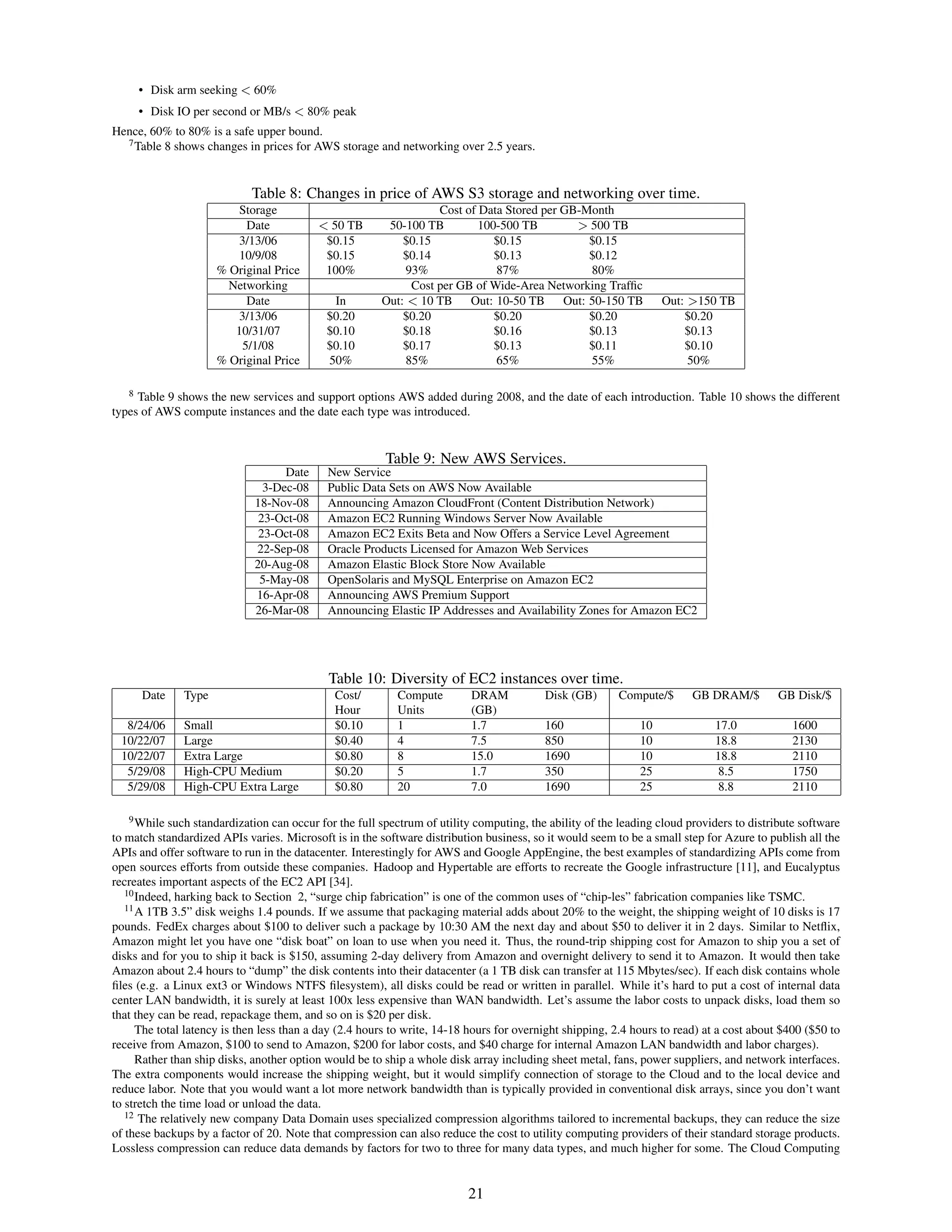 • Disk arm seeking < 60%
     • Disk IO per second or MB/s < 80% peak
Hence, 60% to 80% is a safe upper bound.
  7 Table 8 shows changes in prices for AWS storage and networking over 2.5 years.




                             Table 8: Changes in price of AWS S3 storage and networking over time.
                          Storage                                 Cost of Data Stored per GB-Month
                           Date            < 50 TB       50-100 TB        100-500 TB        > 500 TB
                          3/13/06           $0.15           $0.15            $0.15             $0.15
                          10/9/08           $0.15           $0.14            $0.13             $0.12
                      % Original Price      100%            93%              87%               80%
                        Networking                           Cost per GB of Wide-Area Networking Trafﬁc
                           Date              In         Out: < 10 TB    Out: 10-50 TB     Out: 50-150 TB           Out: >150 TB
                          3/13/06           $0.20           $0.20            $0.20             $0.20                   $0.20
                         10/31/07           $0.10           $0.18            $0.16             $0.13                   $0.13
                          5/1/08            $0.10           $0.17            $0.13             $0.11                   $0.10
                      % Original Price      50%             85%              65%               55%                      50%

   8 Table 9 shows the new services and support options AWS added during 2008, and the date of each introduction. Table 10 shows the different

types of AWS compute instances and the date each type was introduced.


                                                         Table 9: New AWS Services.
                                   Date      New Service
                               3-Dec-08      Public Data Sets on AWS Now Available
                             18-Nov-08       Announcing Amazon CloudFront (Content Distribution Network)
                              23-Oct-08      Amazon EC2 Running Windows Server Now Available
                              23-Oct-08      Amazon EC2 Exits Beta and Now Offers a Service Level Agreement
                             22-Sep-08       Oracle Products Licensed for Amazon Web Services
                             20-Aug-08       Amazon Elastic Block Store Now Available
                              5-May-08       OpenSolaris and MySQL Enterprise on Amazon EC2
                             16-Apr-08       Announcing AWS Premium Support
                             26-Mar-08       Announcing Elastic IP Addresses and Availability Zones for Amazon EC2




                                             Table 10: Diversity of EC2 instances over time.
      Date     Type                           Cost/        Compute         DRAM           Disk (GB)      Compute/$       GB DRAM/$         GB Disk/$
                                              Hour         Units           (GB)
  8/24/06      Small                          $0.10        1               1.7            160                 10             17.0             1600
 10/22/07      Large                          $0.40        4               7.5            850                 10             18.8             2130
 10/22/07      Extra Large                    $0.80        8               15.0           1690                10             18.8             2110
  5/29/08      High-CPU Medium                $0.20        5               1.7            350                 25              8.5             1750
  5/29/08      High-CPU Extra Large           $0.80        20              7.0            1690                25              8.8             2110

    9 While such standardization can occur for the full spectrum of utility computing, the ability of the leading cloud providers to distribute software

to match standardized APIs varies. Microsoft is in the software distribution business, so it would seem to be a small step for Azure to publish all the
APIs and offer software to run in the datacenter. Interestingly for AWS and Google AppEngine, the best examples of standardizing APIs come from
open sources efforts from outside these companies. Hadoop and Hypertable are efforts to recreate the Google infrastructure [11], and Eucalyptus
recreates important aspects of the EC2 API [34].
   10 Indeed, harking back to Section 2, “surge chip fabrication” is one of the common uses of “chip-les” fabrication companies like TSMC.
   11 A 1TB 3.5” disk weighs 1.4 pounds. If we assume that packaging material adds about 20% to the weight, the shipping weight of 10 disks is 17

pounds. FedEx charges about $100 to deliver such a package by 10:30 AM the next day and about $50 to deliver it in 2 days. Similar to Netﬂix,
Amazon might let you have one “disk boat” on loan to use when you need it. Thus, the round-trip shipping cost for Amazon to ship you a set of
disks and for you to ship it back is $150, assuming 2-day delivery from Amazon and overnight delivery to send it to Amazon. It would then take
Amazon about 2.4 hours to “dump” the disk contents into their datacenter (a 1 TB disk can transfer at 115 Mbytes/sec). If each disk contains whole
ﬁles (e.g. a Linux ext3 or Windows NTFS ﬁlesystem), all disks could be read or written in parallel. While it’s hard to put a cost of internal data
center LAN bandwidth, it is surely at least 100x less expensive than WAN bandwidth. Let’s assume the labor costs to unpack disks, load them so
that they can be read, repackage them, and so on is $20 per disk.
      The total latency is then less than a day (2.4 hours to write, 14-18 hours for overnight shipping, 2.4 hours to read) at a cost about $400 ($50 to
receive from Amazon, $100 to send to Amazon, $200 for labor costs, and $40 charge for internal Amazon LAN bandwidth and labor charges).
      Rather than ship disks, another option would be to ship a whole disk array including sheet metal, fans, power suppliers, and network interfaces.
The extra components would increase the shipping weight, but it would simplify connection of storage to the Cloud and to the local device and
reduce labor. Note that you would want a lot more network bandwidth than is typically provided in conventional disk arrays, since you don’t want
to stretch the time load or unload the data.
   12 The relatively new company Data Domain uses specialized compression algorithms tailored to incremental backups, they can reduce the size

of these backups by a factor of 20. Note that compression can also reduce the cost to utility computing providers of their standard storage products.
Lossless compression can reduce data demands by factors for two to three for many data types, and much higher for some. The Cloud Computing


                                                                          21
 