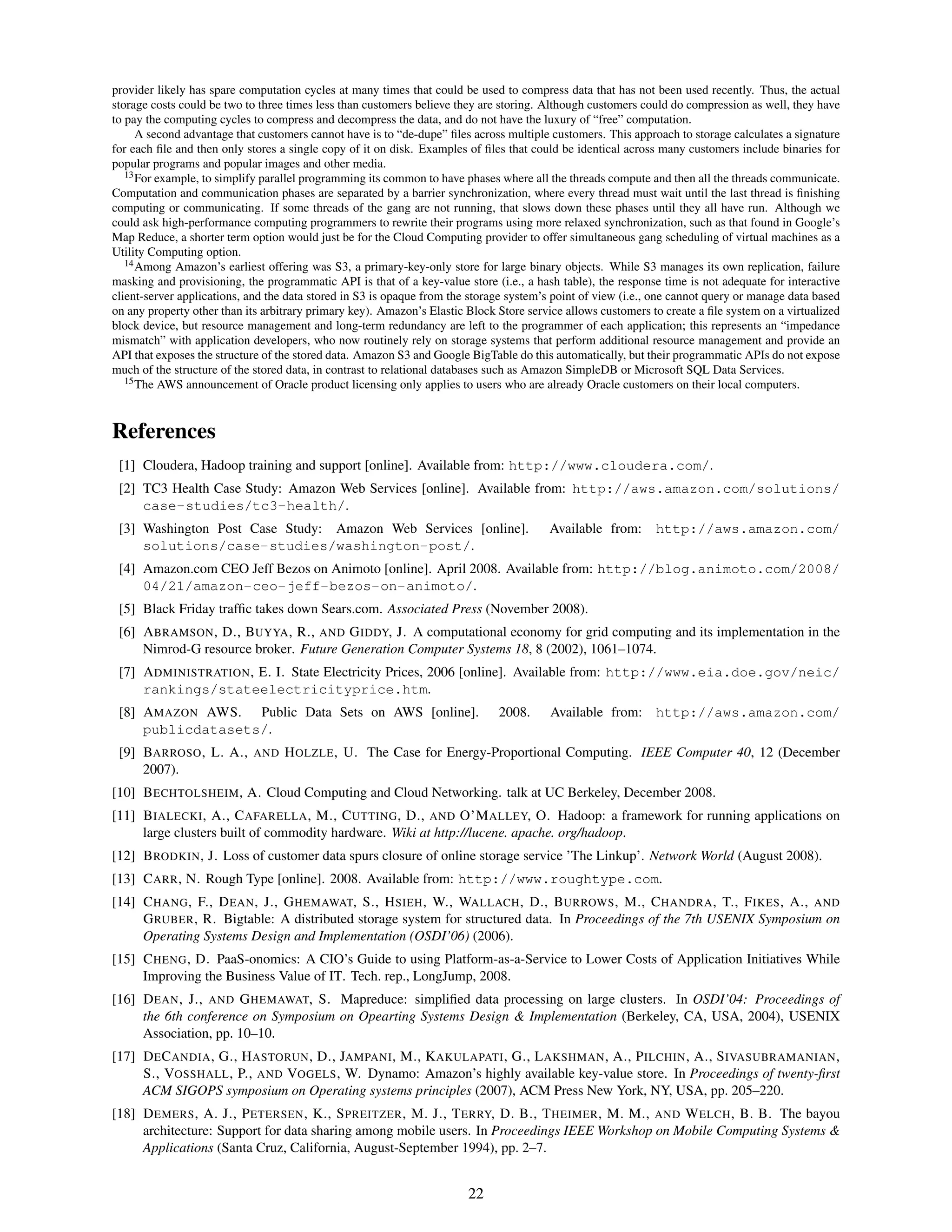 provider likely has spare computation cycles at many times that could be used to compress data that has not been used recently. Thus, the actual
storage costs could be two to three times less than customers believe they are storing. Although customers could do compression as well, they have
to pay the computing cycles to compress and decompress the data, and do not have the luxury of “free” computation.
      A second advantage that customers cannot have is to “de-dupe” ﬁles across multiple customers. This approach to storage calculates a signature
for each ﬁle and then only stores a single copy of it on disk. Examples of ﬁles that could be identical across many customers include binaries for
popular programs and popular images and other media.
   13 For example, to simplify parallel programming its common to have phases where all the threads compute and then all the threads communicate.

Computation and communication phases are separated by a barrier synchronization, where every thread must wait until the last thread is ﬁnishing
computing or communicating. If some threads of the gang are not running, that slows down these phases until they all have run. Although we
could ask high-performance computing programmers to rewrite their programs using more relaxed synchronization, such as that found in Google’s
Map Reduce, a shorter term option would just be for the Cloud Computing provider to offer simultaneous gang scheduling of virtual machines as a
Utility Computing option.
   14 Among Amazon’s earliest offering was S3, a primary-key-only store for large binary objects. While S3 manages its own replication, failure

masking and provisioning, the programmatic API is that of a key-value store (i.e., a hash table), the response time is not adequate for interactive
client-server applications, and the data stored in S3 is opaque from the storage system’s point of view (i.e., one cannot query or manage data based
on any property other than its arbitrary primary key). Amazon’s Elastic Block Store service allows customers to create a ﬁle system on a virtualized
block device, but resource management and long-term redundancy are left to the programmer of each application; this represents an “impedance
mismatch” with application developers, who now routinely rely on storage systems that perform additional resource management and provide an
API that exposes the structure of the stored data. Amazon S3 and Google BigTable do this automatically, but their programmatic APIs do not expose
much of the structure of the stored data, in contrast to relational databases such as Amazon SimpleDB or Microsoft SQL Data Services.
   15 The AWS announcement of Oracle product licensing only applies to users who are already Oracle customers on their local computers.




References
 [1] Cloudera, Hadoop training and support [online]. Available from: http://www.cloudera.com/.
 [2] TC3 Health Case Study: Amazon Web Services [online]. Available from: http://aws.amazon.com/solutions/
     case-studies/tc3-health/.
 [3] Washington Post Case Study: Amazon Web Services [online].                          Available from:       http://aws.amazon.com/
     solutions/case-studies/washington-post/.
 [4] Amazon.com CEO Jeff Bezos on Animoto [online]. April 2008. Available from: http://blog.animoto.com/2008/
     04/21/amazon-ceo-jeff-bezos-on-animoto/.
 [5] Black Friday trafﬁc takes down Sears.com. Associated Press (November 2008).
 [6] A BRAMSON , D., B UYYA , R., AND G IDDY, J. A computational economy for grid computing and its implementation in the
     Nimrod-G resource broker. Future Generation Computer Systems 18, 8 (2002), 1061–1074.
 [7] A DMINISTRATION , E. I. State Electricity Prices, 2006 [online]. Available from: http://www.eia.doe.gov/neic/
     rankings/stateelectricityprice.htm.
 [8] A MAZON AWS. Public Data Sets on AWS [online].                           2008.      Available from: http://aws.amazon.com/
     publicdatasets/.
 [9] BARROSO , L. A.,       AND    H OLZLE , U. The Case for Energy-Proportional Computing. IEEE Computer 40, 12 (December
     2007).
[10] B ECHTOLSHEIM , A. Cloud Computing and Cloud Networking. talk at UC Berkeley, December 2008.
[11] B IALECKI , A., C AFARELLA , M., C UTTING , D., AND O’M ALLEY, O. Hadoop: a framework for running applications on
     large clusters built of commodity hardware. Wiki at http://lucene. apache. org/hadoop.
[12] B RODKIN , J. Loss of customer data spurs closure of online storage service ’The Linkup’. Network World (August 2008).
[13] C ARR , N. Rough Type [online]. 2008. Available from: http://www.roughtype.com.
[14] C HANG , F., D EAN , J., G HEMAWAT, S., H SIEH , W., WALLACH , D., B URROWS , M., C HANDRA , T., F IKES , A., AND
     G RUBER , R. Bigtable: A distributed storage system for structured data. In Proceedings of the 7th USENIX Symposium on
     Operating Systems Design and Implementation (OSDI’06) (2006).
[15] C HENG , D. PaaS-onomics: A CIO’s Guide to using Platform-as-a-Service to Lower Costs of Application Initiatives While
     Improving the Business Value of IT. Tech. rep., LongJump, 2008.
[16] D EAN , J., AND G HEMAWAT, S. Mapreduce: simpliﬁed data processing on large clusters. In OSDI’04: Proceedings of
     the 6th conference on Symposium on Opearting Systems Design & Implementation (Berkeley, CA, USA, 2004), USENIX
     Association, pp. 10–10.
[17] D E C ANDIA , G., H ASTORUN , D., JAMPANI , M., K AKULAPATI , G., L AKSHMAN , A., P ILCHIN , A., S IVASUBRAMANIAN ,
     S., VOSSHALL , P., AND VOGELS , W. Dynamo: Amazon’s highly available key-value store. In Proceedings of twenty-ﬁrst
     ACM SIGOPS symposium on Operating systems principles (2007), ACM Press New York, NY, USA, pp. 205–220.
[18] D EMERS , A. J., P ETERSEN , K., S PREITZER , M. J., T ERRY, D. B., T HEIMER , M. M., AND W ELCH , B. B. The bayou
     architecture: Support for data sharing among mobile users. In Proceedings IEEE Workshop on Mobile Computing Systems &
     Applications (Santa Cruz, California, August-September 1994), pp. 2–7.


                                                                        22
 