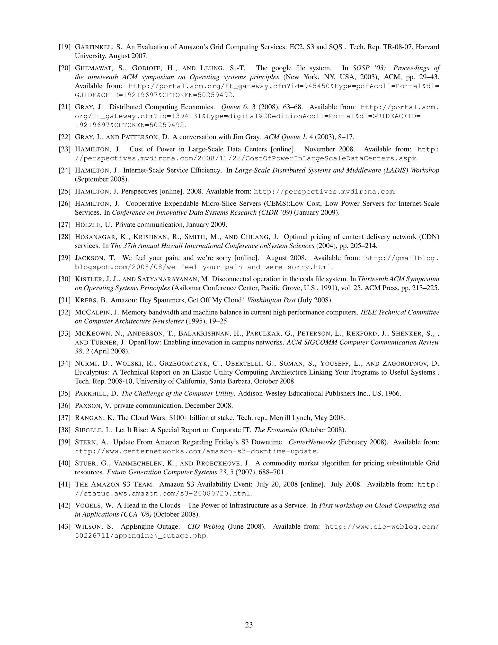 [19] G ARFINKEL , S. An Evaluation of Amazon’s Grid Computing Services: EC2, S3 and SQS . Tech. Rep. TR-08-07, Harvard
     University, August 2007.
[20] G HEMAWAT, S., G OBIOFF , H., AND L EUNG , S.-T. The google ﬁle system. In SOSP ’03: Proceedings of
     the nineteenth ACM symposium on Operating systems principles (New York, NY, USA, 2003), ACM, pp. 29–43.
     Available from: http://portal.acm.org/ft_gateway.cfm?id=945450&type=pdf&coll=Portal&dl=
     GUIDE&CFID=19219697&CFTOKEN=50259492.
[21] G RAY, J. Distributed Computing Economics. Queue 6, 3 (2008), 63–68. Available from: http://portal.acm.
     org/ft_gateway.cfm?id=1394131&type=digital%20edition&coll=Portal&dl=GUIDE&CFID=
     19219697&CFTOKEN=50259492.
[22] G RAY, J., AND PATTERSON , D. A conversation with Jim Gray. ACM Queue 1, 4 (2003), 8–17.
[23] H AMILTON , J. Cost of Power in Large-Scale Data Centers [online]. November 2008. Available from: http:
     //perspectives.mvdirona.com/2008/11/28/CostOfPowerInLargeScaleDataCenters.aspx.
[24] H AMILTON , J. Internet-Scale Service Efﬁciency. In Large-Scale Distributed Systems and Middleware (LADIS) Workshop
     (September 2008).
[25] H AMILTON , J. Perspectives [online]. 2008. Available from: http://perspectives.mvdirona.com.
[26] H AMILTON , J. Cooperative Expendable Micro-Slice Servers (CEMS):Low Cost, Low Power Servers for Internet-Scale
     Services. In Conference on Innovative Data Systems Research (CIDR ’09) (January 2009).
       ¨
[27] H OLZLE , U. Private communication, January 2009.
[28] H OSANAGAR , K., K RISHNAN , R., S MITH , M., AND C HUANG , J. Optimal pricing of content delivery network (CDN)
     services. In The 37th Annual Hawaii International Conference onSystem Sciences (2004), pp. 205–214.
[29] JACKSON , T. We feel your pain, and we’re sorry [online]. August 2008. Available from: http://gmailblog.
     blogspot.com/2008/08/we-feel-your-pain-and-were-sorry.html.
[30] K ISTLER , J. J., AND S ATYANARAYANAN , M. Disconnected operation in the coda ﬁle system. In Thirteenth ACM Symposium
     on Operating Systems Principles (Asilomar Conference Center, Paciﬁc Grove, U.S., 1991), vol. 25, ACM Press, pp. 213–225.
[31] K REBS , B. Amazon: Hey Spammers, Get Off My Cloud! Washington Post (July 2008).
[32] M C C ALPIN , J. Memory bandwidth and machine balance in current high performance computers. IEEE Technical Committee
     on Computer Architecture Newsletter (1995), 19–25.
[33] M C K EOWN , N., A NDERSON , T., BALAKRISHNAN , H., PARULKAR , G., P ETERSON , L., R EXFORD , J., S HENKER , S., ,
     AND T URNER , J. OpenFlow: Enabling innovation in campus networks. ACM SIGCOMM Computer Communication Review
     38, 2 (April 2008).
[34] N URMI , D., W OLSKI , R., G RZEGORCZYK , C., O BERTELLI , G., S OMAN , S., YOUSEFF , L., AND Z AGORODNOV, D.
     Eucalyptus: A Technical Report on an Elastic Utility Computing Archietcture Linking Your Programs to Useful Systems .
     Tech. Rep. 2008-10, University of California, Santa Barbara, October 2008.
[35] PARKHILL , D. The Challenge of the Computer Utility. Addison-Wesley Educational Publishers Inc., US, 1966.
[36] PAXSON , V. private communication, December 2008.
[37] R ANGAN , K. The Cloud Wars: $100+ billion at stake. Tech. rep., Merrill Lynch, May 2008.
[38] S IEGELE , L. Let It Rise: A Special Report on Corporate IT. The Economist (October 2008).
[39] S TERN , A. Update From Amazon Regarding Friday’s S3 Downtime. CenterNetworks (February 2008). Available from:
     http://www.centernetworks.com/amazon-s3-downtime-update.
[40] S TUER , G., VANMECHELEN , K., AND B ROECKHOVE , J. A commodity market algorithm for pricing substitutable Grid
     resources. Future Generation Computer Systems 23, 5 (2007), 688–701.
[41] T HE A MAZON S3 T EAM. Amazon S3 Availability Event: July 20, 2008 [online]. July 2008. Available from: http:
     //status.aws.amazon.com/s3-20080720.html.
[42] VOGELS , W. A Head in the Clouds—The Power of Infrastructure as a Service. In First workshop on Cloud Computing and
     in Applications (CCA ’08) (October 2008).
[43] W ILSON , S. AppEngine Outage. CIO Weblog (June 2008). Available from: http://www.cio-weblog.com/
     50226711/appengine_outage.php.




                                                             23
 