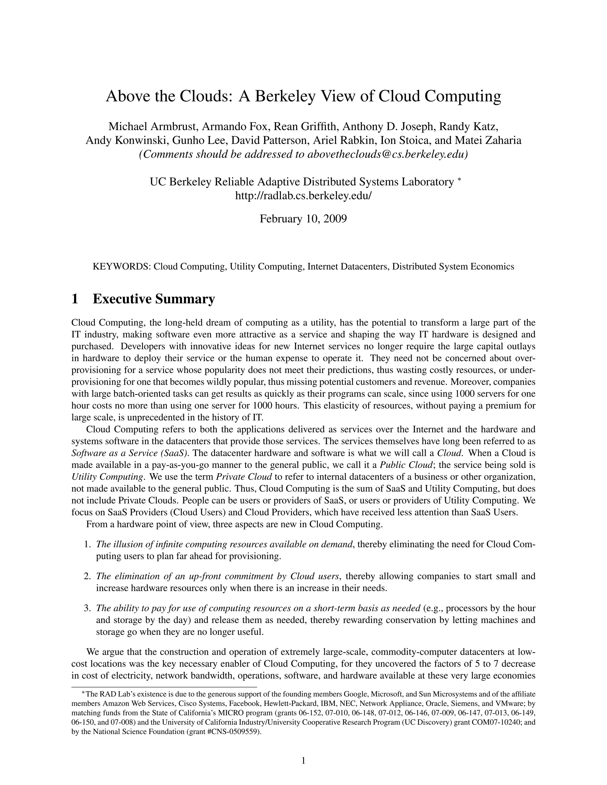 Above the Clouds: A Berkeley View of Cloud Computing
       Michael Armbrust, Armando Fox, Rean Grifﬁth, Anthony D. Joseph, Randy Katz,
    Andy Konwinski, Gunho Lee, David Patterson, Ariel Rabkin, Ion Stoica, and Matei Zaharia
             (Comments should be addressed to abovetheclouds@cs.berkeley.edu)

                       UC Berkeley Reliable Adaptive Distributed Systems Laboratory ∗
                                       http://radlab.cs.berkeley.edu/
                                                         February 10, 2009


      KEYWORDS: Cloud Computing, Utility Computing, Internet Datacenters, Distributed System Economics


1 Executive Summary
Cloud Computing, the long-held dream of computing as a utility, has the potential to transform a large part of the
IT industry, making software even more attractive as a service and shaping the way IT hardware is designed and
purchased. Developers with innovative ideas for new Internet services no longer require the large capital outlays
in hardware to deploy their service or the human expense to operate it. They need not be concerned about over-
provisioning for a service whose popularity does not meet their predictions, thus wasting costly resources, or under-
provisioning for one that becomes wildly popular, thus missing potential customers and revenue. Moreover, companies
with large batch-oriented tasks can get results as quickly as their programs can scale, since using 1000 servers for one
hour costs no more than using one server for 1000 hours. This elasticity of resources, without paying a premium for
large scale, is unprecedented in the history of IT.
    Cloud Computing refers to both the applications delivered as services over the Internet and the hardware and
systems software in the datacenters that provide those services. The services themselves have long been referred to as
Software as a Service (SaaS). The datacenter hardware and software is what we will call a Cloud. When a Cloud is
made available in a pay-as-you-go manner to the general public, we call it a Public Cloud; the service being sold is
Utility Computing. We use the term Private Cloud to refer to internal datacenters of a business or other organization,
not made available to the general public. Thus, Cloud Computing is the sum of SaaS and Utility Computing, but does
not include Private Clouds. People can be users or providers of SaaS, or users or providers of Utility Computing. We
focus on SaaS Providers (Cloud Users) and Cloud Providers, which have received less attention than SaaS Users.
    From a hardware point of view, three aspects are new in Cloud Computing.

   1. The illusion of inﬁnite computing resources available on demand, thereby eliminating the need for Cloud Com-
      puting users to plan far ahead for provisioning.

   2. The elimination of an up-front commitment by Cloud users, thereby allowing companies to start small and
      increase hardware resources only when there is an increase in their needs.

   3. The ability to pay for use of computing resources on a short-term basis as needed (e.g., processors by the hour
      and storage by the day) and release them as needed, thereby rewarding conservation by letting machines and
      storage go when they are no longer useful.

    We argue that the construction and operation of extremely large-scale, commodity-computer datacenters at low-
cost locations was the key necessary enabler of Cloud Computing, for they uncovered the factors of 5 to 7 decrease
in cost of electricity, network bandwidth, operations, software, and hardware available at these very large economies
  ∗ The RAD Lab’s existence is due to the generous support of the founding members Google, Microsoft, and Sun Microsystems and of the afﬁliate

members Amazon Web Services, Cisco Systems, Facebook, Hewlett-Packard, IBM, NEC, Network Appliance, Oracle, Siemens, and VMware; by
matching funds from the State of California’s MICRO program (grants 06-152, 07-010, 06-148, 07-012, 06-146, 07-009, 06-147, 07-013, 06-149,
06-150, and 07-008) and the University of California Industry/University Cooperative Research Program (UC Discovery) grant COM07-10240; and
by the National Science Foundation (grant #CNS-0509559).


                                                                     1
 