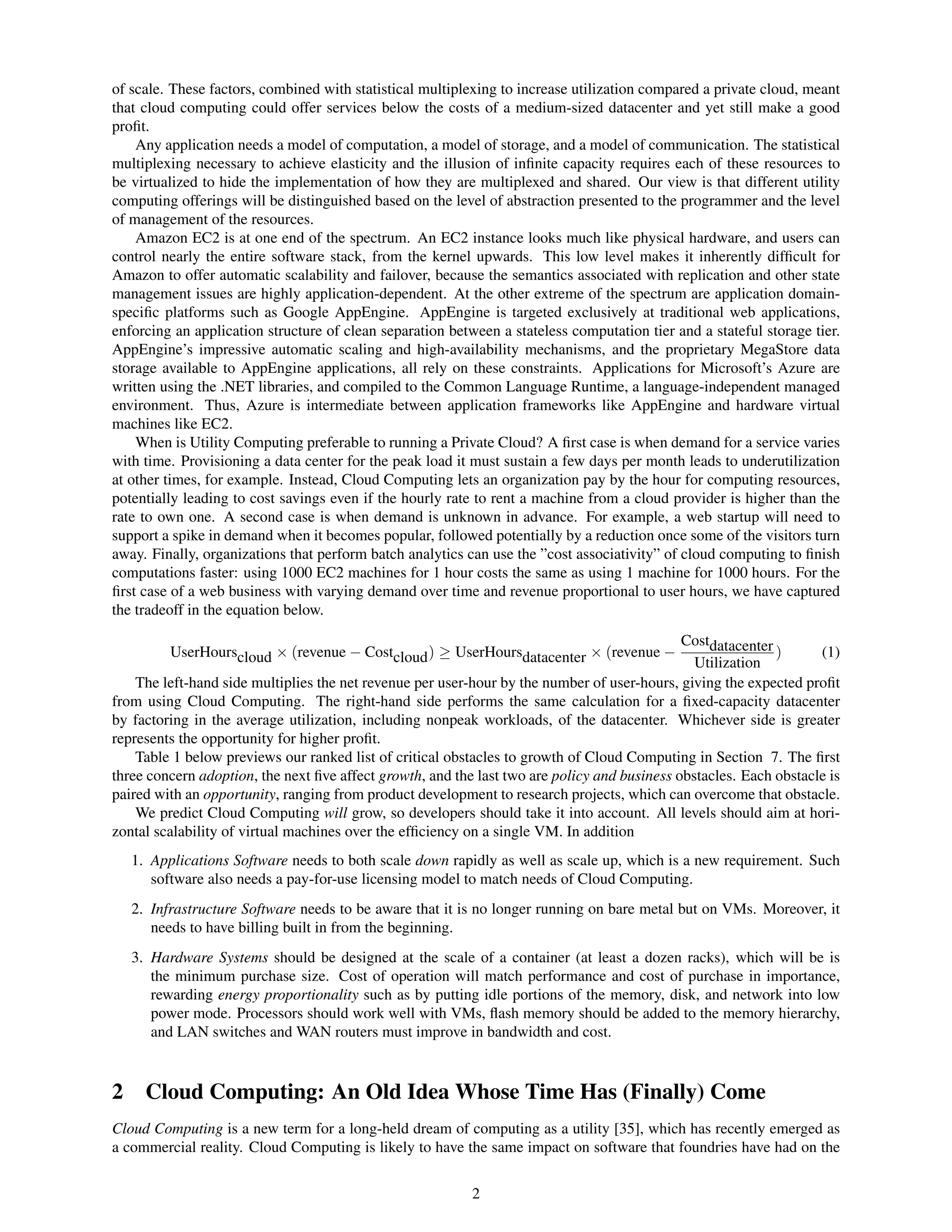 of scale. These factors, combined with statistical multiplexing to increase utilization compared a private cloud, meant
that cloud computing could offer services below the costs of a medium-sized datacenter and yet still make a good
proﬁt.
    Any application needs a model of computation, a model of storage, and a model of communication. The statistical
multiplexing necessary to achieve elasticity and the illusion of inﬁnite capacity requires each of these resources to
be virtualized to hide the implementation of how they are multiplexed and shared. Our view is that different utility
computing offerings will be distinguished based on the level of abstraction presented to the programmer and the level
of management of the resources.
    Amazon EC2 is at one end of the spectrum. An EC2 instance looks much like physical hardware, and users can
control nearly the entire software stack, from the kernel upwards. This low level makes it inherently difﬁcult for
Amazon to offer automatic scalability and failover, because the semantics associated with replication and other state
management issues are highly application-dependent. At the other extreme of the spectrum are application domain-
speciﬁc platforms such as Google AppEngine. AppEngine is targeted exclusively at traditional web applications,
enforcing an application structure of clean separation between a stateless computation tier and a stateful storage tier.
AppEngine’s impressive automatic scaling and high-availability mechanisms, and the proprietary MegaStore data
storage available to AppEngine applications, all rely on these constraints. Applications for Microsoft’s Azure are
written using the .NET libraries, and compiled to the Common Language Runtime, a language-independent managed
environment. Thus, Azure is intermediate between application frameworks like AppEngine and hardware virtual
machines like EC2.
    When is Utility Computing preferable to running a Private Cloud? A ﬁrst case is when demand for a service varies
with time. Provisioning a data center for the peak load it must sustain a few days per month leads to underutilization
at other times, for example. Instead, Cloud Computing lets an organization pay by the hour for computing resources,
potentially leading to cost savings even if the hourly rate to rent a machine from a cloud provider is higher than the
rate to own one. A second case is when demand is unknown in advance. For example, a web startup will need to
support a spike in demand when it becomes popular, followed potentially by a reduction once some of the visitors turn
away. Finally, organizations that perform batch analytics can use the ”cost associativity” of cloud computing to ﬁnish
computations faster: using 1000 EC2 machines for 1 hour costs the same as using 1 machine for 1000 hours. For the
ﬁrst case of a web business with varying demand over time and revenue proportional to user hours, we have captured
the tradeoff in the equation below.
                                                                                              Costdatacenter
         UserHourscloud × (revenue − Costcloud ) ≥ UserHoursdatacenter × (revenue −                          )      (1)
                                                                                                Utilization
    The left-hand side multiplies the net revenue per user-hour by the number of user-hours, giving the expected proﬁt
from using Cloud Computing. The right-hand side performs the same calculation for a ﬁxed-capacity datacenter
by factoring in the average utilization, including nonpeak workloads, of the datacenter. Whichever side is greater
represents the opportunity for higher proﬁt.
    Table 1 below previews our ranked list of critical obstacles to growth of Cloud Computing in Section 7. The ﬁrst
three concern adoption, the next ﬁve affect growth, and the last two are policy and business obstacles. Each obstacle is
paired with an opportunity, ranging from product development to research projects, which can overcome that obstacle.
    We predict Cloud Computing will grow, so developers should take it into account. All levels should aim at hori-
zontal scalability of virtual machines over the efﬁciency on a single VM. In addition
   1. Applications Software needs to both scale down rapidly as well as scale up, which is a new requirement. Such
      software also needs a pay-for-use licensing model to match needs of Cloud Computing.
   2. Infrastructure Software needs to be aware that it is no longer running on bare metal but on VMs. Moreover, it
      needs to have billing built in from the beginning.
   3. Hardware Systems should be designed at the scale of a container (at least a dozen racks), which will be is
      the minimum purchase size. Cost of operation will match performance and cost of purchase in importance,
      rewarding energy proportionality such as by putting idle portions of the memory, disk, and network into low
      power mode. Processors should work well with VMs, ﬂash memory should be added to the memory hierarchy,
      and LAN switches and WAN routers must improve in bandwidth and cost.



2 Cloud Computing: An Old Idea Whose Time Has (Finally) Come
Cloud Computing is a new term for a long-held dream of computing as a utility [35], which has recently emerged as
a commercial reality. Cloud Computing is likely to have the same impact on software that foundries have had on the


                                                           2
 