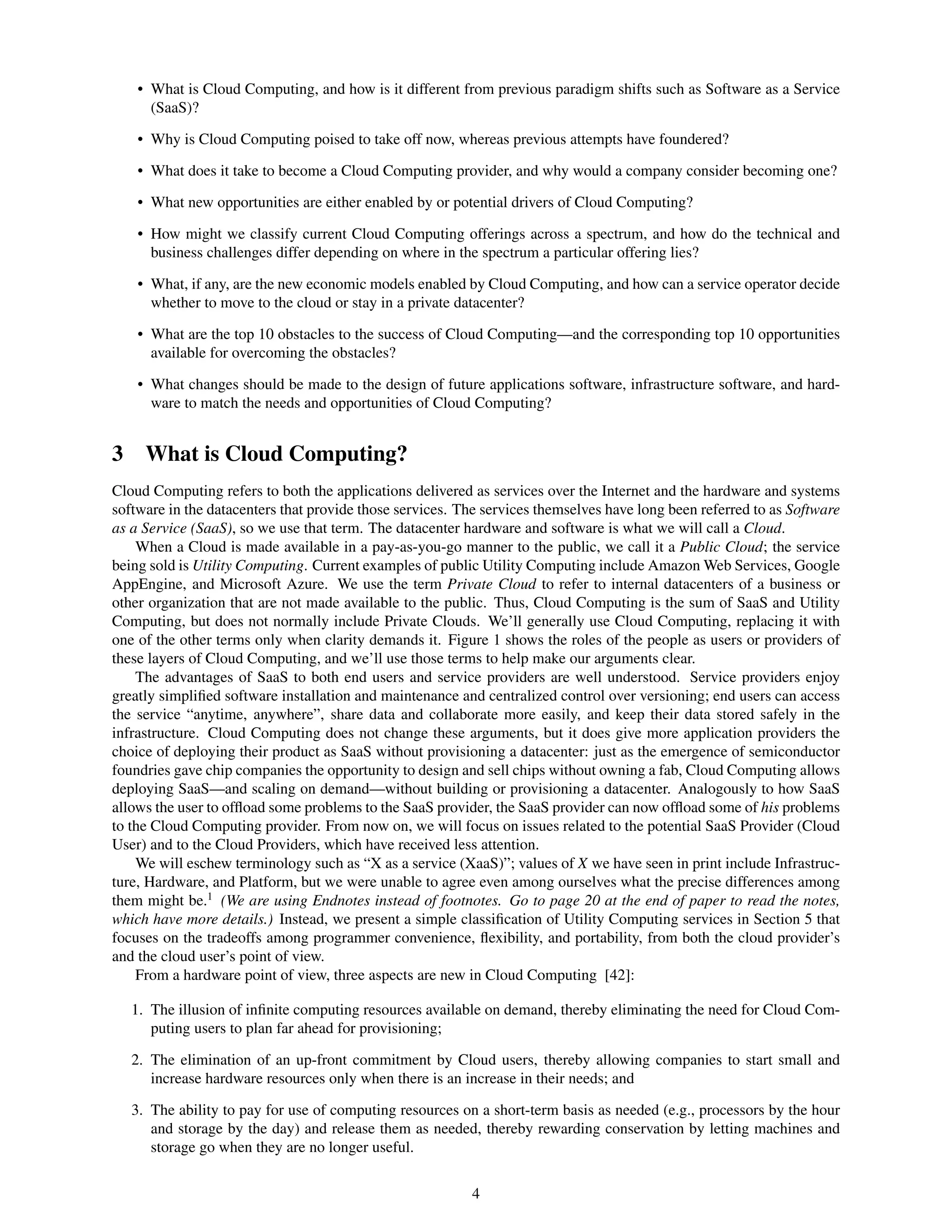• What is Cloud Computing, and how is it different from previous paradigm shifts such as Software as a Service
      (SaaS)?

    • Why is Cloud Computing poised to take off now, whereas previous attempts have foundered?

    • What does it take to become a Cloud Computing provider, and why would a company consider becoming one?

    • What new opportunities are either enabled by or potential drivers of Cloud Computing?

    • How might we classify current Cloud Computing offerings across a spectrum, and how do the technical and
      business challenges differ depending on where in the spectrum a particular offering lies?

    • What, if any, are the new economic models enabled by Cloud Computing, and how can a service operator decide
      whether to move to the cloud or stay in a private datacenter?

    • What are the top 10 obstacles to the success of Cloud Computing—and the corresponding top 10 opportunities
      available for overcoming the obstacles?

    • What changes should be made to the design of future applications software, infrastructure software, and hard-
      ware to match the needs and opportunities of Cloud Computing?


3 What is Cloud Computing?
Cloud Computing refers to both the applications delivered as services over the Internet and the hardware and systems
software in the datacenters that provide those services. The services themselves have long been referred to as Software
as a Service (SaaS), so we use that term. The datacenter hardware and software is what we will call a Cloud.
    When a Cloud is made available in a pay-as-you-go manner to the public, we call it a Public Cloud; the service
being sold is Utility Computing. Current examples of public Utility Computing include Amazon Web Services, Google
AppEngine, and Microsoft Azure. We use the term Private Cloud to refer to internal datacenters of a business or
other organization that are not made available to the public. Thus, Cloud Computing is the sum of SaaS and Utility
Computing, but does not normally include Private Clouds. We’ll generally use Cloud Computing, replacing it with
one of the other terms only when clarity demands it. Figure 1 shows the roles of the people as users or providers of
these layers of Cloud Computing, and we’ll use those terms to help make our arguments clear.
    The advantages of SaaS to both end users and service providers are well understood. Service providers enjoy
greatly simpliﬁed software installation and maintenance and centralized control over versioning; end users can access
the service “anytime, anywhere”, share data and collaborate more easily, and keep their data stored safely in the
infrastructure. Cloud Computing does not change these arguments, but it does give more application providers the
choice of deploying their product as SaaS without provisioning a datacenter: just as the emergence of semiconductor
foundries gave chip companies the opportunity to design and sell chips without owning a fab, Cloud Computing allows
deploying SaaS—and scaling on demand—without building or provisioning a datacenter. Analogously to how SaaS
allows the user to ofﬂoad some problems to the SaaS provider, the SaaS provider can now ofﬂoad some of his problems
to the Cloud Computing provider. From now on, we will focus on issues related to the potential SaaS Provider (Cloud
User) and to the Cloud Providers, which have received less attention.
    We will eschew terminology such as “X as a service (XaaS)”; values of X we have seen in print include Infrastruc-
ture, Hardware, and Platform, but we were unable to agree even among ourselves what the precise differences among
them might be.1 (We are using Endnotes instead of footnotes. Go to page 20 at the end of paper to read the notes,
which have more details.) Instead, we present a simple classiﬁcation of Utility Computing services in Section 5 that
focuses on the tradeoffs among programmer convenience, ﬂexibility, and portability, from both the cloud provider’s
and the cloud user’s point of view.
    From a hardware point of view, three aspects are new in Cloud Computing [42]:

   1. The illusion of inﬁnite computing resources available on demand, thereby eliminating the need for Cloud Com-
      puting users to plan far ahead for provisioning;

   2. The elimination of an up-front commitment by Cloud users, thereby allowing companies to start small and
      increase hardware resources only when there is an increase in their needs; and

   3. The ability to pay for use of computing resources on a short-term basis as needed (e.g., processors by the hour
      and storage by the day) and release them as needed, thereby rewarding conservation by letting machines and
      storage go when they are no longer useful.


                                                          4
 
