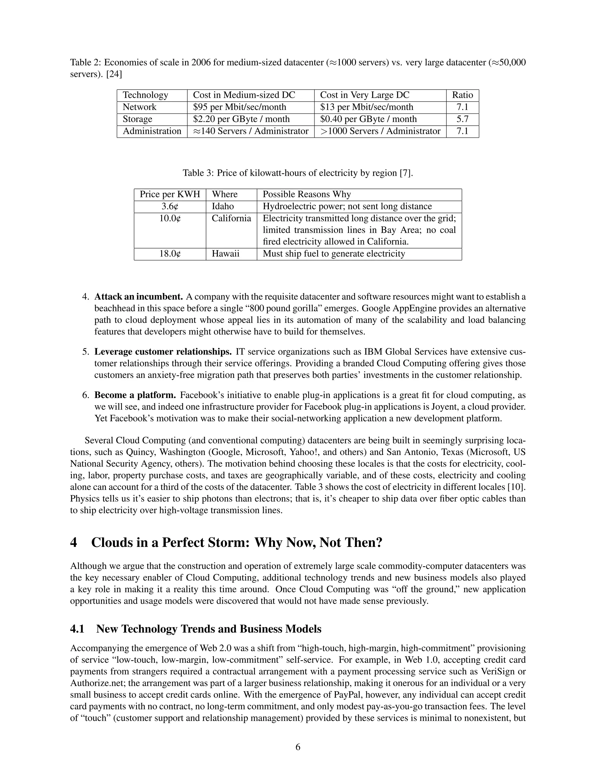 Table 2: Economies of scale in 2006 for medium-sized datacenter (≈1000 servers) vs. very large datacenter (≈50,000
servers). [24]

              Technology          Cost in Medium-sized DC            Cost in Very Large DC               Ratio
              Network             $95 per Mbit/sec/month             $13 per Mbit/sec/month               7.1
              Storage             $2.20 per GByte / month            $0.40 per GByte / month              5.7
              Administration      ≈140 Servers / Administrator       >1000 Servers / Administrator        7.1



                                Table 3: Price of kilowatt-hours of electricity by region [7].

                   Price per KWH       Where         Possible Reasons Why
                         3.6¢          Idaho         Hydroelectric power; not sent long distance
                        10.0¢          California    Electricity transmitted long distance over the grid;
                                                     limited transmission lines in Bay Area; no coal
                                                     ﬁred electricity allowed in California.
                        18.0¢          Hawaii        Must ship fuel to generate electricity



   4. Attack an incumbent. A company with the requisite datacenter and software resources might want to establish a
      beachhead in this space before a single “800 pound gorilla” emerges. Google AppEngine provides an alternative
      path to cloud deployment whose appeal lies in its automation of many of the scalability and load balancing
      features that developers might otherwise have to build for themselves.

   5. Leverage customer relationships. IT service organizations such as IBM Global Services have extensive cus-
      tomer relationships through their service offerings. Providing a branded Cloud Computing offering gives those
      customers an anxiety-free migration path that preserves both parties’ investments in the customer relationship.

   6. Become a platform. Facebook’s initiative to enable plug-in applications is a great ﬁt for cloud computing, as
      we will see, and indeed one infrastructure provider for Facebook plug-in applications is Joyent, a cloud provider.
      Yet Facebook’s motivation was to make their social-networking application a new development platform.

    Several Cloud Computing (and conventional computing) datacenters are being built in seemingly surprising loca-
tions, such as Quincy, Washington (Google, Microsoft, Yahoo!, and others) and San Antonio, Texas (Microsoft, US
National Security Agency, others). The motivation behind choosing these locales is that the costs for electricity, cool-
ing, labor, property purchase costs, and taxes are geographically variable, and of these costs, electricity and cooling
alone can account for a third of the costs of the datacenter. Table 3 shows the cost of electricity in different locales [10].
Physics tells us it’s easier to ship photons than electrons; that is, it’s cheaper to ship data over ﬁber optic cables than
to ship electricity over high-voltage transmission lines.


4 Clouds in a Perfect Storm: Why Now, Not Then?
Although we argue that the construction and operation of extremely large scale commodity-computer datacenters was
the key necessary enabler of Cloud Computing, additional technology trends and new business models also played
a key role in making it a reality this time around. Once Cloud Computing was “off the ground,” new application
opportunities and usage models were discovered that would not have made sense previously.

4.1    New Technology Trends and Business Models
Accompanying the emergence of Web 2.0 was a shift from “high-touch, high-margin, high-commitment” provisioning
of service “low-touch, low-margin, low-commitment” self-service. For example, in Web 1.0, accepting credit card
payments from strangers required a contractual arrangement with a payment processing service such as VeriSign or
Authorize.net; the arrangement was part of a larger business relationship, making it onerous for an individual or a very
small business to accept credit cards online. With the emergence of PayPal, however, any individual can accept credit
card payments with no contract, no long-term commitment, and only modest pay-as-you-go transaction fees. The level
of “touch” (customer support and relationship management) provided by these services is minimal to nonexistent, but


                                                              6
 