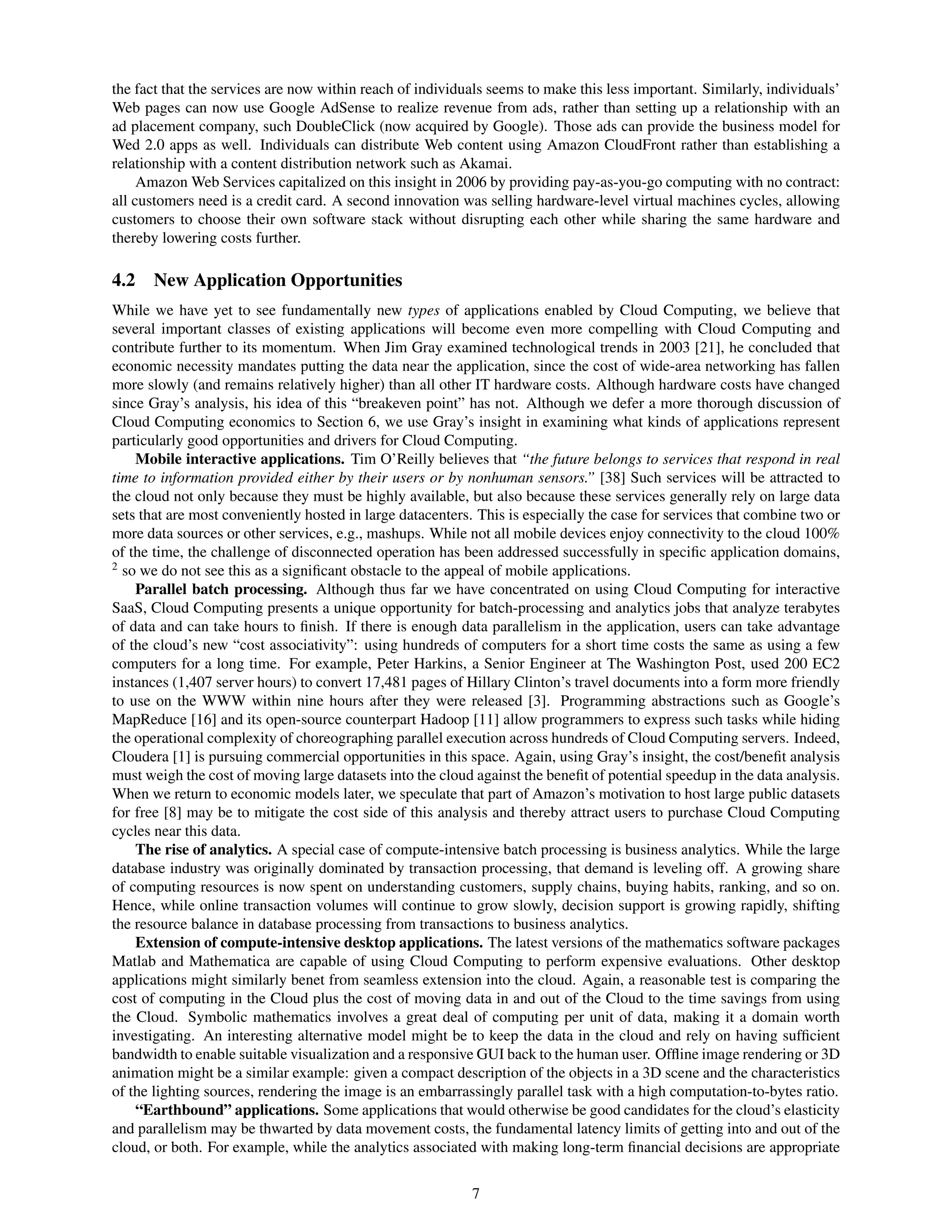 the fact that the services are now within reach of individuals seems to make this less important. Similarly, individuals’
Web pages can now use Google AdSense to realize revenue from ads, rather than setting up a relationship with an
ad placement company, such DoubleClick (now acquired by Google). Those ads can provide the business model for
Wed 2.0 apps as well. Individuals can distribute Web content using Amazon CloudFront rather than establishing a
relationship with a content distribution network such as Akamai.
     Amazon Web Services capitalized on this insight in 2006 by providing pay-as-you-go computing with no contract:
all customers need is a credit card. A second innovation was selling hardware-level virtual machines cycles, allowing
customers to choose their own software stack without disrupting each other while sharing the same hardware and
thereby lowering costs further.

4.2   New Application Opportunities
While we have yet to see fundamentally new types of applications enabled by Cloud Computing, we believe that
several important classes of existing applications will become even more compelling with Cloud Computing and
contribute further to its momentum. When Jim Gray examined technological trends in 2003 [21], he concluded that
economic necessity mandates putting the data near the application, since the cost of wide-area networking has fallen
more slowly (and remains relatively higher) than all other IT hardware costs. Although hardware costs have changed
since Gray’s analysis, his idea of this “breakeven point” has not. Although we defer a more thorough discussion of
Cloud Computing economics to Section 6, we use Gray’s insight in examining what kinds of applications represent
particularly good opportunities and drivers for Cloud Computing.
    Mobile interactive applications. Tim O’Reilly believes that “the future belongs to services that respond in real
time to information provided either by their users or by nonhuman sensors.” [38] Such services will be attracted to
the cloud not only because they must be highly available, but also because these services generally rely on large data
sets that are most conveniently hosted in large datacenters. This is especially the case for services that combine two or
more data sources or other services, e.g., mashups. While not all mobile devices enjoy connectivity to the cloud 100%
of the time, the challenge of disconnected operation has been addressed successfully in speciﬁc application domains,
2
  so we do not see this as a signiﬁcant obstacle to the appeal of mobile applications.
    Parallel batch processing. Although thus far we have concentrated on using Cloud Computing for interactive
SaaS, Cloud Computing presents a unique opportunity for batch-processing and analytics jobs that analyze terabytes
of data and can take hours to ﬁnish. If there is enough data parallelism in the application, users can take advantage
of the cloud’s new “cost associativity”: using hundreds of computers for a short time costs the same as using a few
computers for a long time. For example, Peter Harkins, a Senior Engineer at The Washington Post, used 200 EC2
instances (1,407 server hours) to convert 17,481 pages of Hillary Clinton’s travel documents into a form more friendly
to use on the WWW within nine hours after they were released [3]. Programming abstractions such as Google’s
MapReduce [16] and its open-source counterpart Hadoop [11] allow programmers to express such tasks while hiding
the operational complexity of choreographing parallel execution across hundreds of Cloud Computing servers. Indeed,
Cloudera [1] is pursuing commercial opportunities in this space. Again, using Gray’s insight, the cost/beneﬁt analysis
must weigh the cost of moving large datasets into the cloud against the beneﬁt of potential speedup in the data analysis.
When we return to economic models later, we speculate that part of Amazon’s motivation to host large public datasets
for free [8] may be to mitigate the cost side of this analysis and thereby attract users to purchase Cloud Computing
cycles near this data.
    The rise of analytics. A special case of compute-intensive batch processing is business analytics. While the large
database industry was originally dominated by transaction processing, that demand is leveling off. A growing share
of computing resources is now spent on understanding customers, supply chains, buying habits, ranking, and so on.
Hence, while online transaction volumes will continue to grow slowly, decision support is growing rapidly, shifting
the resource balance in database processing from transactions to business analytics.
    Extension of compute-intensive desktop applications. The latest versions of the mathematics software packages
Matlab and Mathematica are capable of using Cloud Computing to perform expensive evaluations. Other desktop
applications might similarly benet from seamless extension into the cloud. Again, a reasonable test is comparing the
cost of computing in the Cloud plus the cost of moving data in and out of the Cloud to the time savings from using
the Cloud. Symbolic mathematics involves a great deal of computing per unit of data, making it a domain worth
investigating. An interesting alternative model might be to keep the data in the cloud and rely on having sufﬁcient
bandwidth to enable suitable visualization and a responsive GUI back to the human user. Ofﬂine image rendering or 3D
animation might be a similar example: given a compact description of the objects in a 3D scene and the characteristics
of the lighting sources, rendering the image is an embarrassingly parallel task with a high computation-to-bytes ratio.
    “Earthbound” applications. Some applications that would otherwise be good candidates for the cloud’s elasticity
and parallelism may be thwarted by data movement costs, the fundamental latency limits of getting into and out of the
cloud, or both. For example, while the analytics associated with making long-term ﬁnancial decisions are appropriate


                                                           7
 