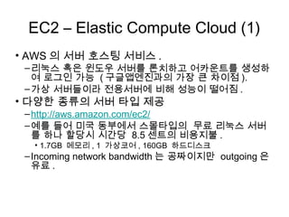 EC2 – Elastic Compute Cloud (1)
• AWS의 서버 호스팅 서비스.
 – 리눅스 혹은 윈도우 서버를 론치하고 어카운트를 생성하
   여 로그인 가능 (구글앱엔진과의 가장 큰 차이점).
 – 가상 서버들이라 전용서버에 비해 성능이 떨어짐.
• 다양한 종류의 서버 타입 제공
 – http://aws.amazon.com/ec2/
 – 예를 들어 미국 동부에서 스몰타입의 무료 리눅스 서버를
   하나 할당시 시간당 8.5센트의 비용지불.
  • 1.7GB 메모리, 1 가상코어, 160GB 하드디스크
 – Incoming network bandwidth는 공짜이지만 outgoing은
   유료.
 