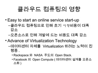 클라우드 컴퓨팅의 영향
• Easy to start an online service start-up
 –클라우드 컴퓨팅으로 인해 초기 시작비용이 대폭
  감소
 –오픈소스로 인해 개발에 드는 비용도 대폭 감소
• Advance of Virtualization Technology
 –데이터센터 자체를 Virtualization하려는 노력이 진
  행중.
   • Rackspace와 NASA 주도의 Open Stack.
   • Facebook의 Open Compute (데이터센터 설계를 오픈소스
     화)
 