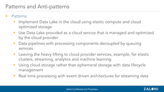 Zaloni Confidential and Proprietary
•  Patterns:
§  Implement Data Lake in the cloud using elastic compute and cloud
optimized storage
§  Use Data Lake provided as a cloud service that is managed and optimized
by the cloud provider
§  Data pipelines with processing components decoupled by queuing
services
§  Leaving the heavy lifting to cloud provider services, example, for elastic
clusters, streaming, analytics and machine learning
§  Using cloud storage rather than ephemeral storage with data lifecycle
management
§  Real time processing with event driven architectures for streaming data
Patterns and Anti-patterns
 