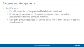 Zaloni Confidential and Proprietary
•  Anti-Patterns:
§  Fork lift migration of on-premise Data Lake to the cloud.
§  Unmanaged, unmonitored, long term usage of resources such as
persistent on-demand compute instances.
§  Dedicating cloud resources for service peaks rather than using auto scaling
cloud services
Patterns and Anti-patterns
 