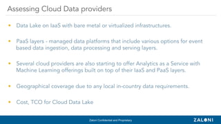 Zaloni Confidential and Proprietary
•  Data Lake on IaaS with bare metal or virtualized infrastructures.
•  PaaS layers - managed data platforms that include various options for event
based data ingestion, data processing and serving layers.
•  Several cloud providers are also starting to offer Analytics as a Service with
Machine Learning offerings built on top of their IaaS and PaaS layers.
•  Geographical coverage due to any local in-country data requirements.
•  Cost, TCO for Cloud Data Lake
Assessing Cloud Data providers
 