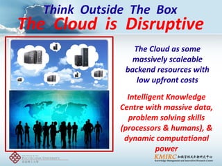 Think Outside The Box 
The Cloud as some massively scaleable backend resources with low upfront costs 
Intelligent Knowledge Centre with massive data, problem solving skills (processors & humans), & dynamic computational power 
The Cloud is Disruptive  