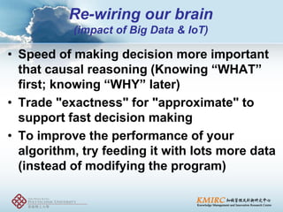 •Speed of making decision more important that causal reasoning (Knowing “WHAT” first; knowing “WHY” later) 
•Trade "exactness" for "approximate" to support fast decision making 
•To improve the performance of your algorithm, try feeding it with lots more data (instead of modifying the program) 
Re-wiring our brain (impact of Big Data & IoT)  