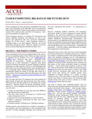 ®




CLOUD COMPUTING: BIG DATA IS THE FUTURE OF IT
Winter 2009 | Ping Li | ping@accel.com

Cloud computing has been generating considerable hype these                                  from this exponential data growth – as inexpensively as
days. Every participant in the datacenter and IT ecosystem has                               possible.
been rolling out “cloud” initiatives and strategies from hardware
vendors, ISVs, SaaS providers, and Web 2.0 companies - start-                                Previous computing platform transitions had technology
ups and incumbents are equally active.                                                       dislocations similar to cloud computing but along different
                                                                                             dimensions. The shift from mainframe to client-server was
Cloud computing promises to transform IT infrastructure and                                  fueled by disruptive innovation in computing horsepower that
deliver scalability, flexibility, and efficiency, as well as new                             enabled distributed microprocessing environments. The
services and applications that were previously unthinkable.                                  following shift to web applications/web services during the last
Despite all of this activity, cloud computing remains as                                     decade was enabled by the open networking of applications and
amorphous today as its name suggests. However, one critical                                  services through the internet buildout. While cloud computing
trend shines through the cloud – Big Data. Indeed, it’s the core                             will leverage these prior waves of technology – computing and
driver in cloud computing and will define the future of IT.                                  networking – it will also embrace deep innovations in storage/
                                                                                             data management to tackle big data.
BIG DATA – THE PERFECT STORM
                                                                                             Along these lines, many of the early uses of cloud computing
Cloud computing has been driven fundamentally by the need to                                 have been focused less on “computing” and more on “storage.”
process an exploding quantity of data. Data is no longer measured                            For example, a significant portion of the initial applications on
in gigabytes but in exabytes as we are “Approaching the                                      AWS were primarily leveraging just S3 with applications
ZettaByte Era.”1 Moreover, data types – structured, semi-                                    executing behind the firewall. Popular storage applications, like
structured, or unstructured – continue to proliferate at an                                  Jungle Disk and Smug Mug, were early AWS customers. This
alarming rate as more information is digitized, from family                                  explosion of data has driven enterprises (and consumers for
pictures to historical documents to genome mapping to financial                              that matter) to find cheap, on-demand storage in unlimited
transactions to utility metering. The list is truly unbounded. But                           quantities – which cloud storage promises to deliver. Until
today, data is not only being generated by users and applications.                           now, massive tape archives in the middle of nowhere (like Iron
It is increasingly being “machine-generated,” and such data is                               Mountain) have been the only means to achieve that cheap
exponentially leading the charge in the Big Data world. In a                                 storage. However, enterprises today need more; they need
recent article, The Economist called this phenomenon the “Data                               quick access data retrieval for multiple reasons, from
Deluge” (http://www.economist.com/opinion/displaystory.cfm?                                  compliance to business analytics. It is simply no longer
story_id=15579717).                                                                          sufficient to have “cold” data; rather, it needs to be online and
                                                                                             resilient (and cheap, of course); hence, the accelerating shift
One can argue that Web 2.0 companies have been pushing the                                   towards storing every piece of data in memory or on disks
upper bounds of large-scale data processing more than anyone.                                (Data Domain smartly rode this trend).
That being said, this data explosion is not sparing any vertical
industries – financial, health care, biotech, advertising, energy,                           The need to balance data availability/usability and cost
telecom, etc. All are grappling with this perfect storm. Below are                           effectiveness has prompted significant innovation in both on-
just a few stats:                                                                            premise and hosted cloud storage – cloud storage systems
                                                                                             (Caringo, EMC Atmos, and ParaScale, to name just a few),
    • Google was processing two years ago more than 400PB of
                                                                                             flash-based storage systems (Fusion IO, Nimble Storage,
      data/month in just one application
                                                                                             Pliant, etc.) – are just some current examples. Furthermore,
    • The New York Times is processing an 11-million-story
                                                                                             hierarchical storage management (HSM, which has always
      archive dating back to 1851
                                                                                             sounded great but has been implemented only rarely) will
    • eBay processes more than 50TB/day in its data warehouse                                become an important element in storage workflows.
    • CERN is processing 2GB/second for their most recent                                    Enterprises will require seamless capability to move data
      particle accelerator                                                                   across different tiers of storage (both on-premise and into the
    • Facebook crunches 15TB/day into a 2.5PB data warehouse                                 cloud) based on policy and data type to maximize retrieval
                                                                                             costs. As cloud computing matures, true cloud applications will
Without question, data represents the competitive advantage of                               be (re)written to leverage hierarchical and cloud-like storage
any enterprise, and every organization is now encumbered with                                tiers to retrieve data dynamically from different storage layers.
the task of storing, managing, analyzing, and extracting value

                                                                                                                                                                 Page 1
1
 Source: “Approaching the Zettabyte Era.” Cisco, 16 June 2008. <http://www.cisco.com/en/US/solutions/collateral/ns341/ns525/ns537/ns705/ns827/white_paper_c11-
481374_ns827_Networking_Solutions_White_Paper.html>
 