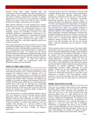 elements among others. Unlike traditional HPC grid                    a powerful trend in the role of developers in driving cloud
environments, which were designed for a specific application in a     computing adoptions. Many early users of cloud computing are
single company, cloud computing enables disparate applications        examples of developers launching applications without
and entities to harness a shared pool of resources. In addition,      requiring the involvement of IT (in the case of a Web 2.0 start-
applications can be “broken up” in the cloud where computing          up, they don’t have an IT department). Increasingly,
resources may reside on the client while the data is accessed         empowering developers and line of business owners to
portably from multiple cloud locations (as an example).               innovate and deploy new applications without the shackles of
                                                                      IT will be a motivating driver for cloud adoption. No longer do
Many different definitions of cloud computing have surfaced.
                                                                      users need to have IT’s blessing and time to get their job done.
Rather than posit yet another, several characteristics are resident
                                                                      This developer-centric nature was a primary motivator of
in any cloud instance: (i) self-provisioned (either by user,
                                                                      VMware’s strategic acquisition of SpringSource. In addition to
developer, or IT); (ii) elasticity (on-demand allocation of any
                                                                      inheriting significant Java technology, VMware now has a
computing, storage and networking resources); (iii) multi-
                                                                      distinct opportunity to transition SpringSource’s dominant Java
“anything” (multi-user, multi-application, multi-session, etc.);
                                                                      developer mindshare to develop onto VMware’s private cloud
and (iv) portability (applications are abstracted from physical
                                                                      platform. Amazon Web Services has experienced tremendous
infrastructure and can be migrated easily). These capabilities
                                                                      success from its developer-centric platform APIs. Unlike
allow enterprise to shift IT resources from capex to opex – a
                                                                      traditional hosting providers that cater to IT/operations,
usage based model that is particularly appealing during recent
                                                                      Amazon went after developers first and has only recently
economic constraints.
                                                                      begun to add the functionality that will appeal to broader
These cloud prerequisites will yield a powerful a set of use cases    enterprise IT.
beyond grid computing that are unique to cloud platforms. Cloud
computing will reach its full potential in the future when a whole    Within enterprises, there are early signs of developers (Q&A
new set of applications (never possible before) is created that is    environments, batch processing, and developer prototyping)
purpose-built for the cloud. For example, one can envision            and line of business/departmental leveraging cloud computing.
powerful collaboration applications emerging that enable internal     It is not uncommon for new platform technologies to start at
enterprise and external users to seamlessly cooperate that would      the “fringes” of IT before mainstream adoption takes place.
have been previously impossible with users and data isolated on       Unlike typical three-tier “traditional” enterprise datacenters, the
disparate enterprise islands.      It’s likely these innovative       internet datacenters of Facebook, Google, etc. were not
applications will require new programming models and                  encumbered by legacy enterprise stacks, applications, and IT
potentially languages yet to be hardened.                             rules; which in turn enabled them to be built from the ground
                                                                      up with cloud stacks to handle elastically large-scale consumer
                                                                      transactions for multiple applications. Therefore, and
STILL IN THE EARLY DAYS                                               unsurprisingly, Amazon’s internet datacenters was easily
Despite the high energy surrounding cloud computing and early         adapted to become the first and leading “public computing”
cloud offering successes, such as Amazon Web Services, cloud          provider. It will certainly take significant time/effort for
computing for enterprise services is definitely still in its          enterprise IT infrastructure gatekeepers to evolve their current
formative stages. In contrast, however, consumers have already        architectures to embrace a new cloud platform. Luckily,
adopted cloud computing technologies. One could argue that web        enterprises can reap the technology innovation from internet
companies like Google, Yahoo!, Facebook, and Salesforce are           data centers (many which are open source) to accelerate this
examples of consumers leveraging cloud computing. These Web           transition.
2.0/SaaS offerings clearly exhibit the core cloud characteristics
outlined above, and in turn are delivering new, value-added           MORE THAN ONE FLAVOR
services previously considered unthinkable. Interestingly, this
time the consumers, via their use of Web 2.0 services, have been      There have been analogies drawn between cloud computing
teaching the typically early technology adopter enterprises the       and public utilities (electric, gas, etc.) where the value is all
effectiveness of cloud computing.                                     about economies of scale. According to this hypothesis, the
                                                                      world will only have a few cloud providers that reach
Today, the enterprise use of cloud computing represents opposite
                                                                      maximum efficient scale. It is quite unlikely that this will
ends of the spectrum: (i) Web 2.0 start-ups seeking to launch
                                                                      happen. Multiple cloud models will emerge depending on the
applications quickly and cheaply, and (ii) compute intensive
                                                                      user, the workload, and the application. For example, certain
enterprises that need batch processing for bursty, large-scale
                                                                      developers will prefer to interface with a cloud provider at a
applications. Although these users are driving the early adoption
                                                                      higher level of abstraction, such as Google App Engine, as
of cloud technology, it’s unlikely these limited use cases will
                                                                      opposed to a more bare metal API, such as Rackspace.
establish cloud computing as a pervasive platform. Cloud
                                                                      Alternatively, an application may choose to run on MSFT
computing instead will need to penetrate mainstream IT
                                                                      Azure to leverage SQL/MSFT services or Salesforce Force for
infrastructure slowly and offer a broader set enterprise
                                                                      CRM integration and distribution advantages. Today, one can
applications.                                                         break cloud platforms into roughly two camps: developer-
It is important to note here that these Web 2.0 start-ups represent   centric (Amazon, MSFT) and IT-centric (EMC, VMware).
                                                                                                                                 Page 3
 