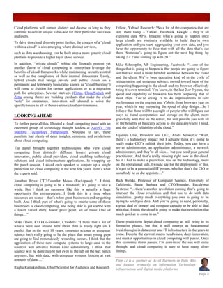 Cloud platforms will remain distinct and diverse as long as they       Fellow, Yahoo! Research: “So a lot of the companies that are
continue to deliver unique value-add for their particular use cases    out there today – Yahoo!, Facebook, Google – they’re all
and users.                                                             exposing data APIs. Imagine what’s going to happen once
                                                                       large clouds are routinely available to build they’re own
To drive this cloud diversity point further, the concept of a “cloud
                                                                       application and you start aggregating your own data, and you
within a cloud” is also emerging where distinct services,
                                                                       have the opportunity to fuse that with all the data that’s out
such as data warehousing, can be built atop a more generic cloud       there. Someone’s going to figure out the next big thing, by
platform to provide a higher layer cloud service.                      taking 2 + 2 and coming up with 20.”
In addition, “private clouds” behind the firewalls present yet         Mike Schroepfer, VP Engineering, Facebook: “…one of the
another flavor of cloud computing as enterprises leverage the          things that is going to happen is that people are going to figure
benefits of cloud frameworks while maintaining security/control        out that we need a more blended workload between the cloud
as well as the compliance of their internal datacenters. Lastly,       and the client. We’ve been operating kind of in the cycle of
hybrid clouds that bridge private and public clouds on a               reincarnation and computer science, moved toward most of the
permanent and temporary basis (also known as “cloud bursting”)         computing happening in the cloud, and my browser effectively
will come to fruition for certain applications or as a migration       being it’s own terminal. You know, in the last 2 or 3 years, the
path for enterprises. Several start-ups (Cirtas, CloudSwitch and       speed and capability of browsers has been outpacing that of
Zetta among them) are building products that make the cloud            most chips. You’re seeing 2x to 4x improvements in core
“safe” for enterprises. Innovation will abound to solve the            performance on the engines and VMs in those browsers year on
specific issues in all of these various cloud environments.            year, which is way outpacing the speed of chip design…So I
                                                                       believe that there will be a couple of people who will figure out
LOOKING AHEAD                                                          ways to blend computation and storage on the client, more
                                                                       gracefully with that on the server, but still provide you with all
To further parse all this, I hosted a cloud computing panel with an    of the benefits of basically access to my data anywhere I need,
esteemed group of technology thought leaders at Accel’s 15th           and the kind of reliability of the cloud.”
Stanford Technology Symposium. Needless to say, these
panelists had plenty of deep insights, opinions, and predictions       Jayshree Ullal, President and CEO, Arista Networks: “Well,
about cloud computing.                                                 there’s a technology impact but I actually think it’s going to
                                                                       really make CIO’s rethink their jobs. Today, you can have a
The panel brought together technologists who view cloud                server administrator, an application administrator, a network
computing from distinctly different lenses: private cloud              administrator, and they’re all silos… but you need your general
innovators, public cloud providers, cloud enabling technology          practitioner. And that’s really missing right now in the cloud.
solutions and cloud infrastructure applications. In wrapping up        So if I had to make a prediction, less on the technology, more
the panel session, I asked each speaker to conjure up a single         on the operational side, I would say for the deployment of this,
prediction for cloud computing in the next few years. Here’s what      it’s got to be a generalized IT person, whether that’s the CIO or
the experts said:                                                      somebody he or she appoints…”

Jonathan Bryce, CTO/Founder, Mosso (Rackspace): “…I think              Rich Wolski, Professor of Computer Science, University of
cloud computing is going to be a mindshift; it’s going to take a       California, Santa Barbara and CTO/Founder, Eucalyptus
while. But I think an economy like this is actually a huge             Systems: “…there’s another revolution coming that’s going to
opportunity for entrepreneurs…I think this is a time when              intersect the cloud revolution and that has to do with data
resources are scarce – that’s when great businesses end up getting     simulation…pretty much everything you own is going to be
built. And I think part of what’s going to enable some of those        trying to send you data. And you’re going to need, personally,
businesses is cloud computing, and being able to get started with      a great deal of storage and compute capacity to be able to deal
a lower varied entry, lower price point, all of those kind of          with that. I think the cloud is going to make that revolution that
things…”                                                               much quicker to come to us.”

Mike Olson, CEO/Co-founder, Cloudera: “I think that a lot of           These predictions depict cloud computing as still being in its
what’s been said around here about data is really right on. I          formative phases, but that it will emerge as fundamental
predict that in the next 10 years, computer science as computer        breakthroughs in datacenter and IT infrastructure in the years to
science isn’t really going to be the place that smart young guys       come. Despite the current macro headwinds, deep innovation,
are going to find tremendously rewarding careers. I think that the     and market opportunities in cloud computing will persist. Once
application of these new compute systems to large data in the          this economic storm passes, I’m convinced the sun will shine
sciences will advance human kind substantially. I think that           through, and cloud computing is sure to have many silver
science will be done maybe not even in the lab on the wet bench        linings.
anymore, but with data, with computer systems looking at vast
amounts of data….”                                                     Ping Li is a partner at Accel Partners in Palo Alto
                                                                       and focuses primarily on Information Technology
Raghu Ramakrishnan, Chief Scientist for Audience and Research          infrastructure and digital media platforms.
                                                                                                                                 Page 4
 