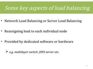 Some key aspects of load balancing
• Network Load Balancing or Server Load Balancing
• Reassigning load to each individual node
• Provided by dedicated software or hardware
 e.g. multilayer switch ,DNS server etc.
17
 