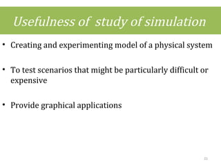 Usefulness of study of simulation
• Creating and experimenting model of a physical system
• To test scenarios that might be particularly difficult or
expensive
• Provide graphical applications
21
 