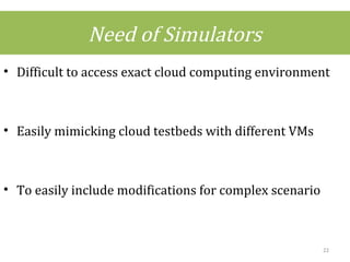 Need of Simulators
• Difficult to access exact cloud computing environment
• Easily mimicking cloud testbeds with different VMs
• To easily include modifications for complex scenario
22
 