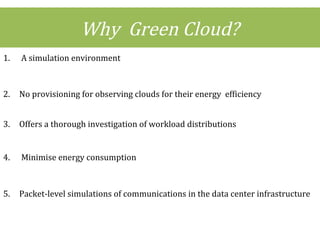 Why Green Cloud?
1. A simulation environment
2. No provisioning for observing clouds for their energy efficiency
3. Offers a thorough investigation of workload distributions
4. Minimise energy consumption
5. Packet-level simulations of communications in the data center infrastructure
 