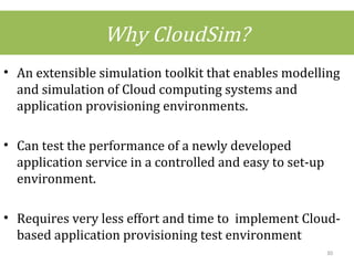 Why CloudSim?
• An extensible simulation toolkit that enables modelling
and simulation of Cloud computing systems and
application provisioning environments.
• Can test the performance of a newly developed
application service in a controlled and easy to set-up
environment.
• Requires very less effort and time to implement Cloud-
based application provisioning test environment
30
 