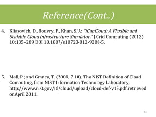 Reference(Cont..)
4. Kliazovich, D., Bouvry, P., Khan, S.U.: “iCanCloud: A Flexible and
Scalable Cloud Infrastructure Simulator.” J Grid Computing (2012)
10:185–209 DOI 10.1007/s10723-012-9208-5.
5. Mell, P.; and Grance, T. (2009, 7 10). The NIST Definition of Cloud
Computing, from NIST Information Technology Laboratory,
http://www.nist.gov/itl/cloud/upload/cloud-def-v15.pdf,retrieved
onApril 2011.
51
 