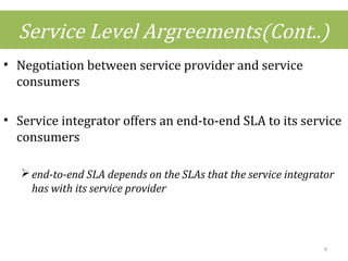 Service Level Argreements(Cont..)
• Negotiation between service provider and service
consumers
• Service integrator offers an end-to-end SLA to its service
consumers
end-to-end SLA depends on the SLAs that the service integrator
has with its service provider
9
 