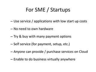 For SME / Startups
– Use service / applications with low start up costs

– No need to own hardware

– Try & buy with many payment options

– Self service (for payment, setup, etc.)

– Anyone can provide / purchase services on Cloud

– Enable to do business virtually anywhere
 