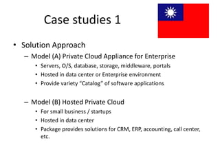 Case studies 1
• Solution Approach
  – Model (A) Private Cloud Appliance for Enterprise
     • Servers, O/S, database, storage, middleware, portals
     • Hosted in data center or Enterprise environment
     • Provide variety “Catalog” of software applications


  – Model (B) Hosted Private Cloud
     • For small business / startups
     • Hosted in data center
     • Package provides solutions for CRM, ERP, accounting, call center,
       etc.
 