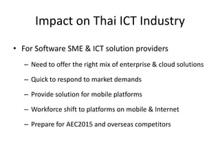 Impact on Thai ICT Industry
• For Software SME & ICT solution providers
   – Need to offer the right mix of enterprise & cloud solutions

   – Quick to respond to market demands

   – Provide solution for mobile platforms

   – Workforce shift to platforms on mobile & Internet

   – Prepare for AEC2015 and overseas competitors
 