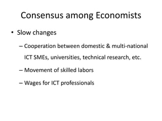Consensus among Economists
• Slow changes
  – Cooperation between domestic & multi-national
    ICT SMEs, universities, technical research, etc.

  – Movement of skilled labors

  – Wages for ICT professionals
 