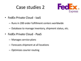 Case studies 2
• FedEx Private Cloud - IaaS
   – Runs in 200 order fulfillment centers worldwide
   – Database to manage inventory, shipment status, etc.

• FedEx Private Cloud - PaaS
   – Manages service plans
   – Forecasts shipment at all locations
   – Optimizes courier routing
 
