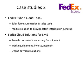 Case studies 2
• FedEx Hybrid Cloud - SaaS
   – Sales force automation & sales tools
   – Mobile solution to provide latest information & status

• FedEx Cloud Solutions for SME
   – Provide documents necessary for shipment
   – Tracking, shipment, invoice, payment
   – Online payment solutions
 