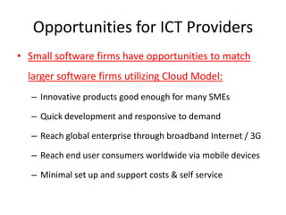 Opportunities for ICT Providers
• Small software firms have opportunities to match
  larger software firms utilizing Cloud Model:
   – Innovative products good enough for many SMEs

   – Quick development and responsive to demand

   – Reach global enterprise through broadband Internet / 3G

   – Reach end user consumers worldwide via mobile devices

   – Minimal set up and support costs & self service
 