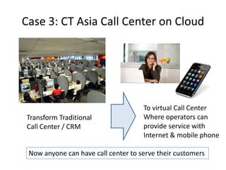 Case 3: CT Asia Call Center on Cloud




                                     To virtual Call Center
Transform Traditional                Where operators can
Call Center / CRM                    provide service with
                                     Internet & mobile phone

 Now anyone can have call center to serve their customers
 