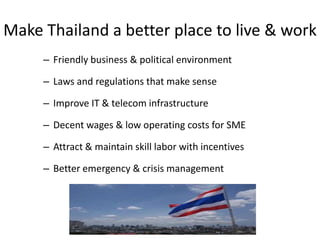 Make Thailand a better place to live & work
     – Friendly business & political environment

     – Laws and regulations that make sense

     – Improve IT & telecom infrastructure

     – Decent wages & low operating costs for SME

     – Attract & maintain skill labor with incentives

     – Better emergency & crisis management
 