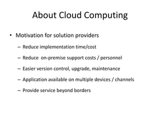 About Cloud Computing
• Motivation for solution providers
   – Reduce implementation time/cost

   – Reduce on-premise support costs / personnel

   – Easier version control, upgrade, maintenance

   – Application available on multiple devices / channels

   – Provide service beyond borders
 