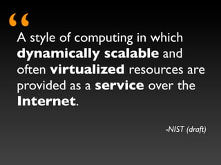 “
A style of computing in which
dynamically scalable and
often virtualized resources are
provided as a service over the
Internet.
                        -NIST (draft)
 