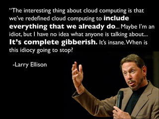 “The interesting thing about cloud computing is that
we’ve redeﬁned cloud computing to include
everything that we already do... Maybe I’m an
idiot, but I have no idea what anyone is talking about...
It’s complete gibberish. It’s insane. When is
this idiocy going to stop?

 -Larry Ellison
 