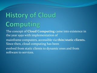 The concept of Cloud Computing came into existence in
the year 1950 with implementation of
mainframe computers, accessible via thin/static clients.
Since then, cloud computing has been
evolved from static clients to dynamic ones and from
software to services.
 