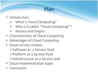 Plan
 Introduction
 What is Cloud Computing?
 Why is it called ‘’Cloud Computing’’?
 History and Origins
 Characteristics of Cloud Computing
 Advantages of Cloud Computing
 Cloud service models
Software as a Service SaaS
Platform as a Service PaaS
Infrastructure as a Service IaaS
 Cloud implementation types
 Conclusion

 
