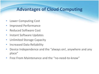 Advantages of Cloud Computing
•
•
•
•
•
•
•

Lower Computing Cost
Improved Performance
Reduced Software Cost
Instant Software Updates
Unlimited Storage Capacity
Increased Data Reliability
Device Independence and the “always on!, anywhere and any
place”
• Free From Maintenance and the “no-need-to-know”

 