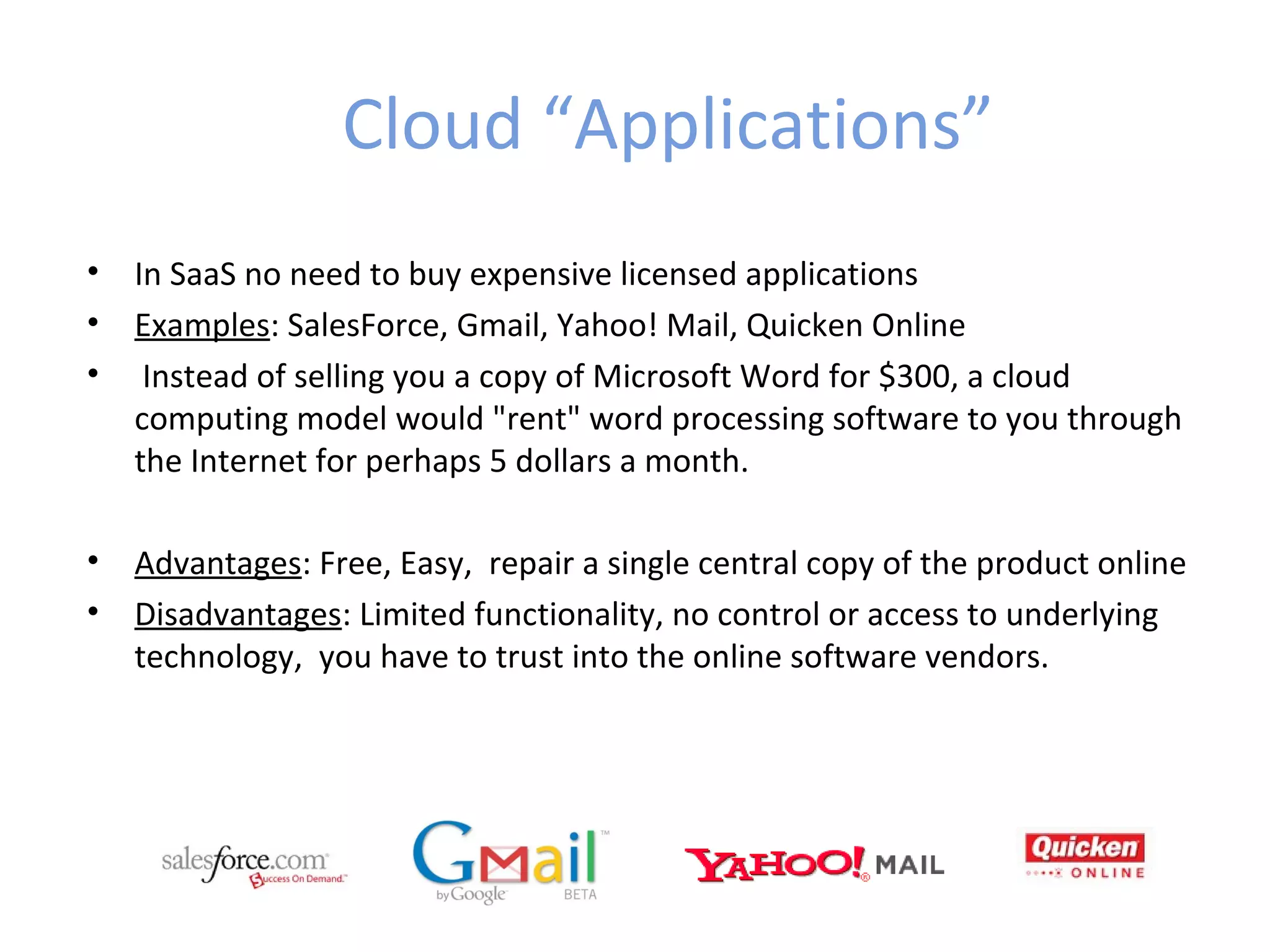 Cloud “Applications”
•   In SaaS no need to buy expensive licensed applications
•   Examples: SalesForce, Gmail, Yahoo! Mail, Quicken Online
•    Instead of selling you a copy of Microsoft Word for $300, a cloud
    computing model would "rent" word processing software to you through
    the Internet for perhaps 5 dollars a month.

•   Advantages: Free, Easy, repair a single central copy of the product online
•   Disadvantages: Limited functionality, no control or access to underlying
    technology, you have to trust into the online software vendors.
 
