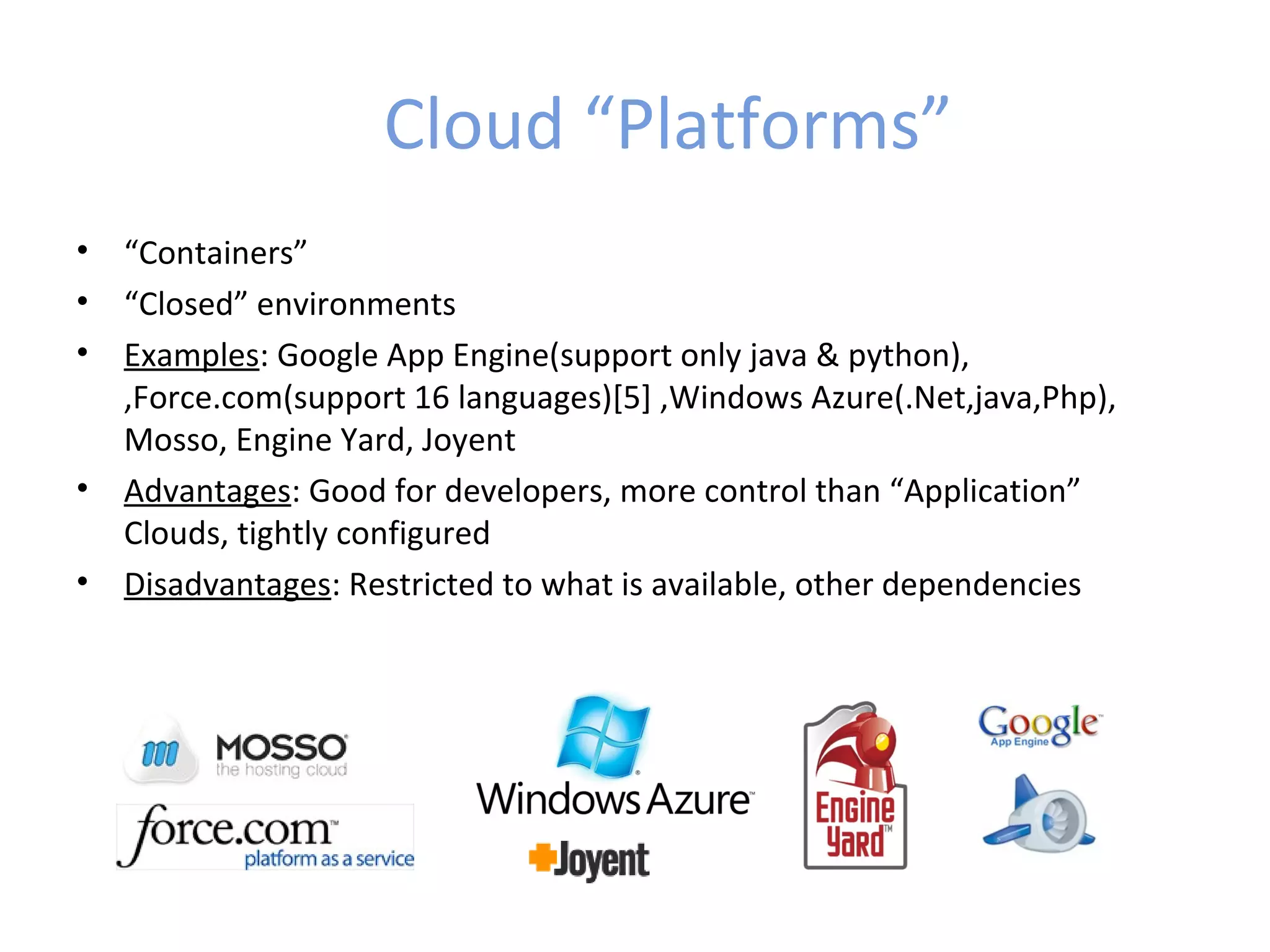 Cloud “Platforms”
•   “Containers”
•   “Closed” environments
•   Examples: Google App Engine(support only java & python),
    ,Force.com(support 16 languages)[5] ,Windows Azure(.Net,java,Php),
    Mosso, Engine Yard, Joyent
•   Advantages: Good for developers, more control than “Application”
    Clouds, tightly configured
•   Disadvantages: Restricted to what is available, other dependencies
 
