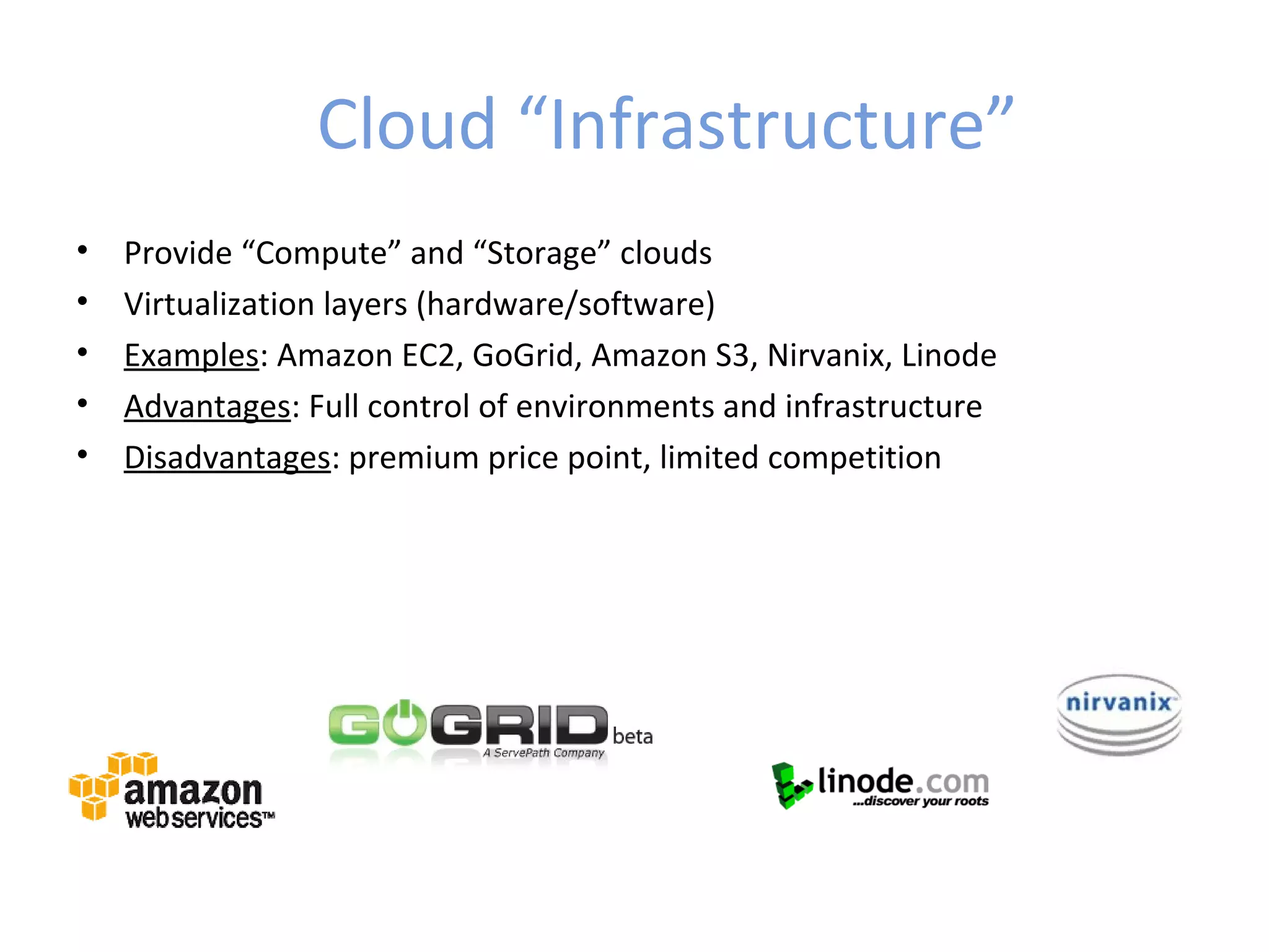 Cloud “Infrastructure”
•   Provide “Compute” and “Storage” clouds
•   Virtualization layers (hardware/software)
•   Examples: Amazon EC2, GoGrid, Amazon S3, Nirvanix, Linode
•   Advantages: Full control of environments and infrastructure
•   Disadvantages: premium price point, limited competition
 