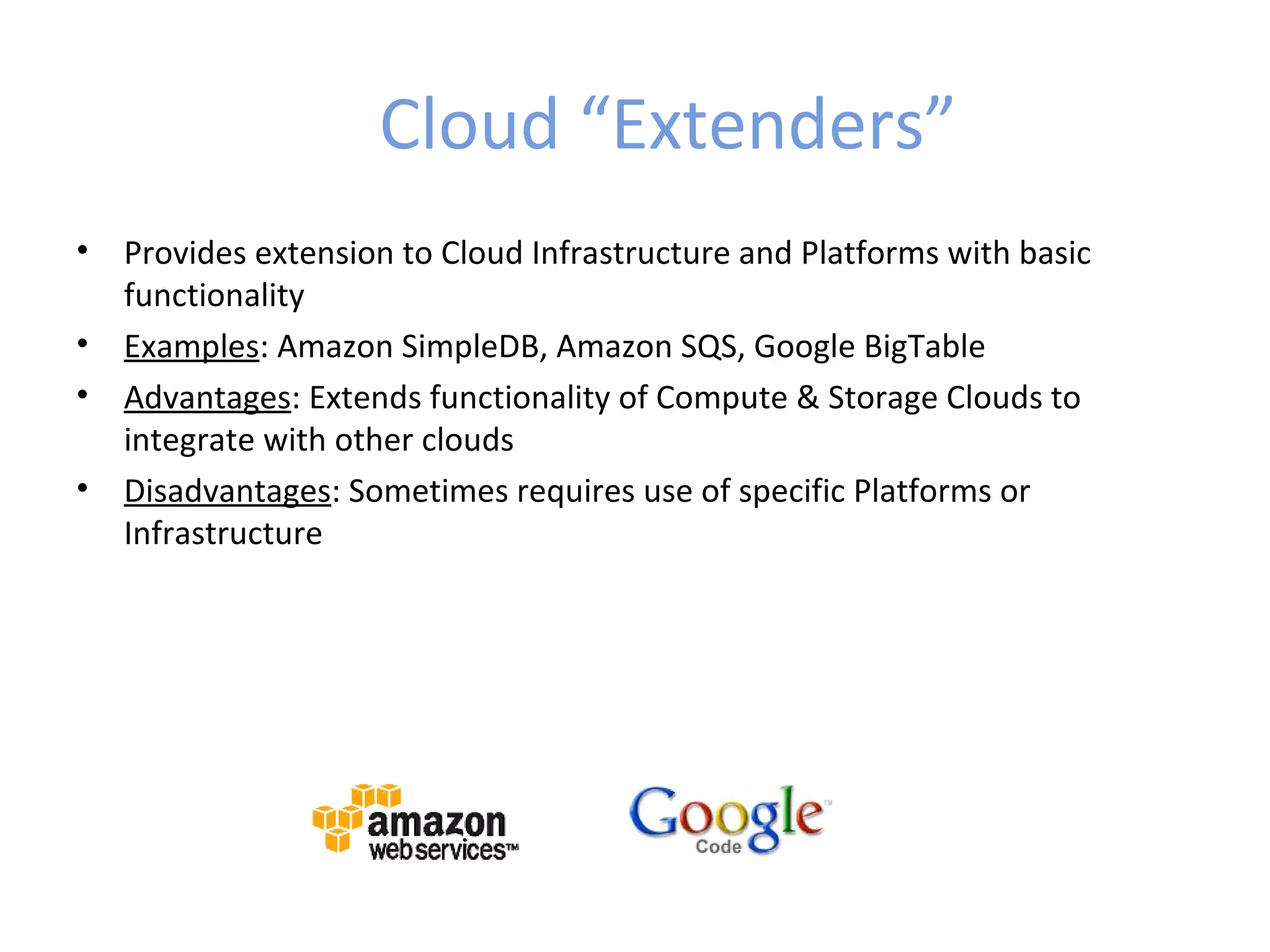 Cloud “Extenders”
•   Provides extension to Cloud Infrastructure and Platforms with basic
    functionality
•   Examples: Amazon SimpleDB, Amazon SQS, Google BigTable
•   Advantages: Extends functionality of Compute & Storage Clouds to
    integrate with other clouds
•   Disadvantages: Sometimes requires use of specific Platforms or
    Infrastructure
 