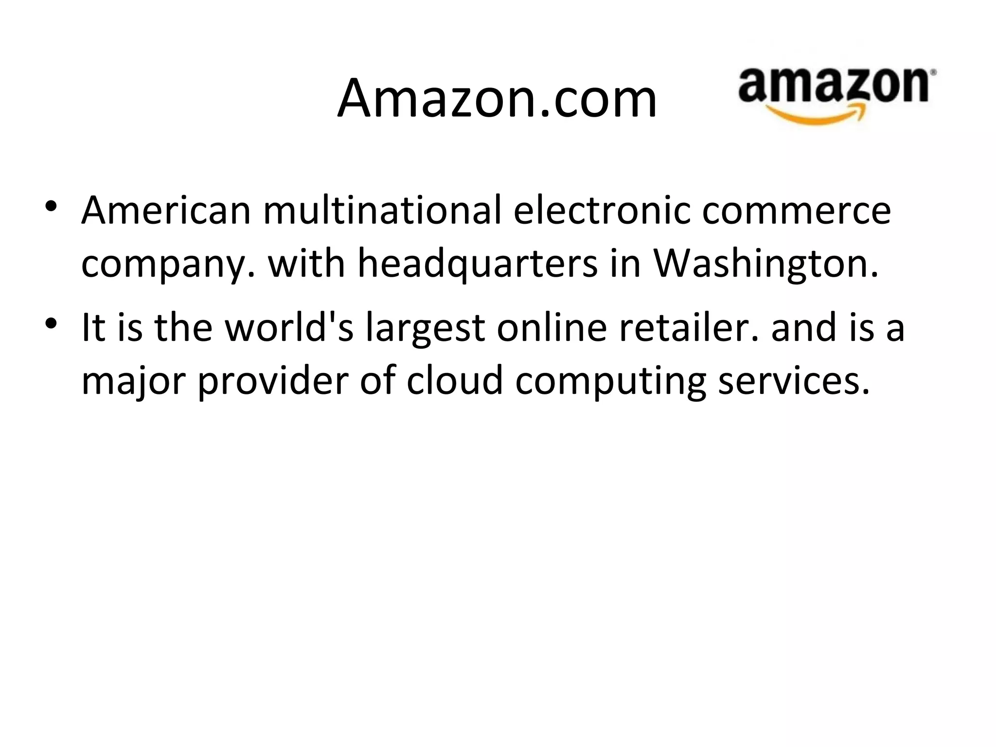 Amazon.com
• American multinational electronic commerce
  company. with headquarters in Washington.
• It is the world's largest online retailer. and is a
  major provider of cloud computing services.
 