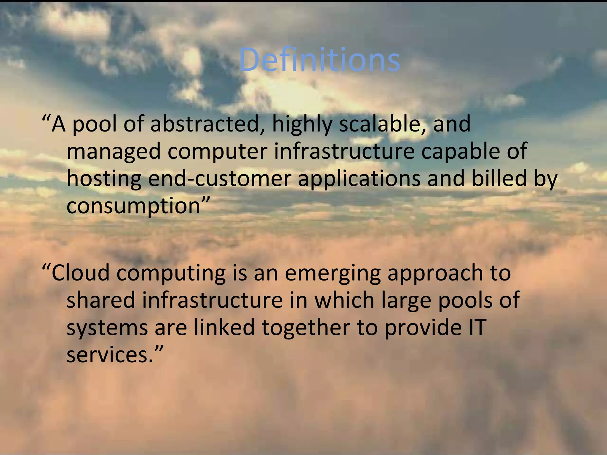 Definitions
“A pool of abstracted, highly scalable, and
  managed computer infrastructure capable of
  hosting end-customer applications and billed by
  consumption”

“Cloud computing is an emerging approach to
  shared infrastructure in which large pools of
  systems are linked together to provide IT
  services.”
 