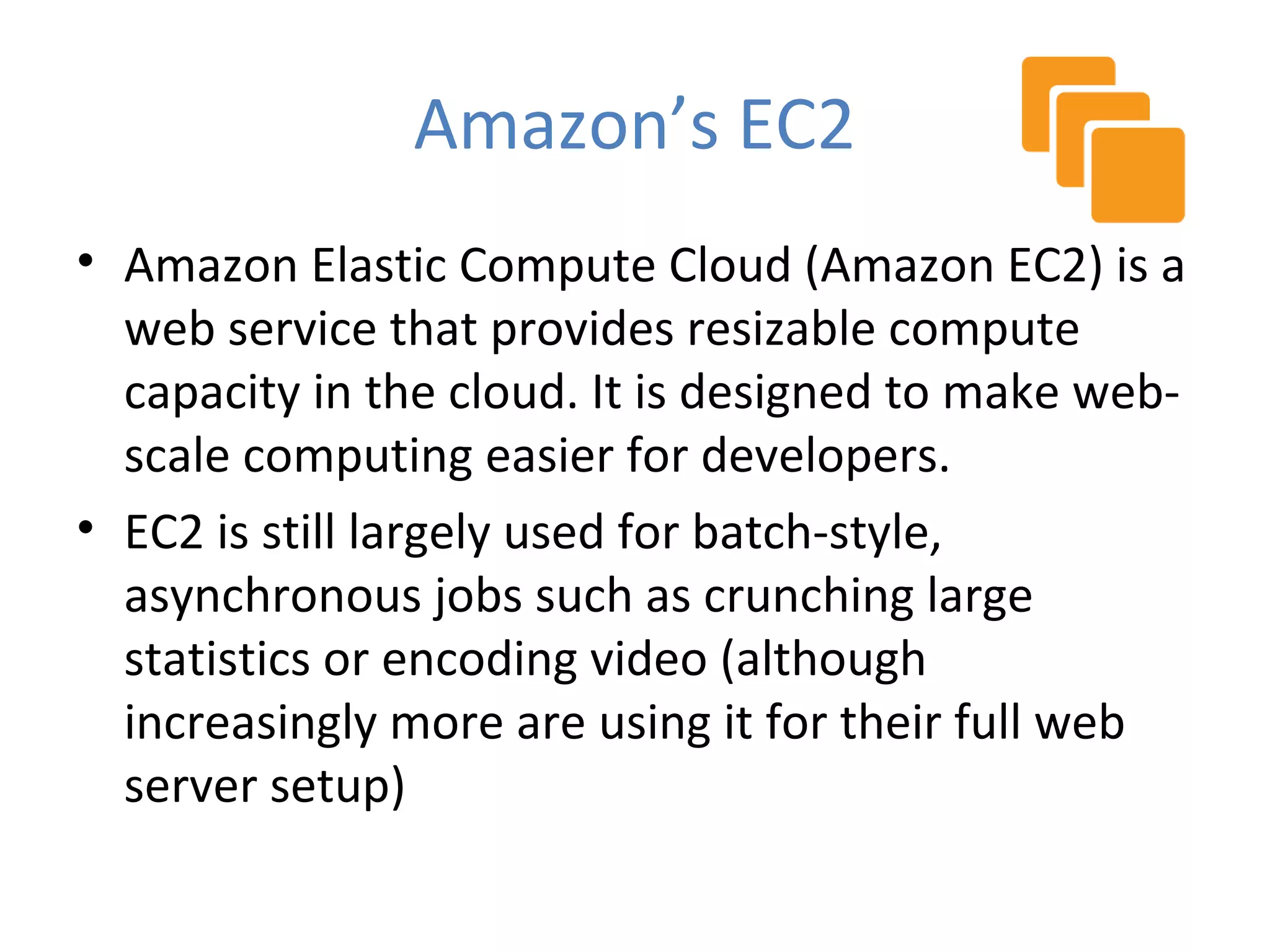 Amazon’s EC2
• Amazon Elastic Compute Cloud (Amazon EC2) is a
  web service that provides resizable compute
  capacity in the cloud. It is designed to make web-
  scale computing easier for developers.
• EC2 is still largely used for batch-style,
  asynchronous jobs such as crunching large
  statistics or encoding video (although
  increasingly more are using it for their full web
  server setup)
 