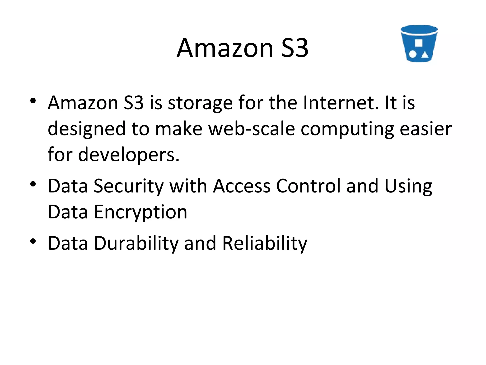 Amazon S3
• Amazon S3 is storage for the Internet. It is
  designed to make web-scale computing easier
  for developers.
• Data Security with Access Control and Using
  Data Encryption
• Data Durability and Reliability
 